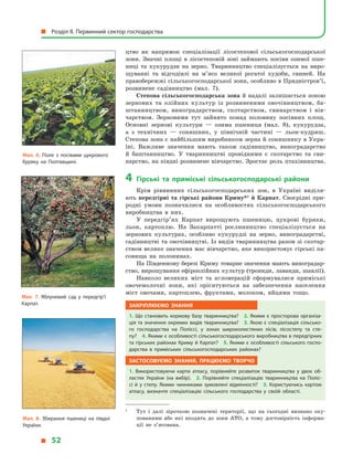 цтво як напрямок спеціалізації лісостепової сільськогосподарської
зони. Значні площі в  лісостеповій зоні займають посіви озимої пше-
ниці та кукурудзи на зерно. Тваринництво спеціалізується на виро-
щуванні та відгодівлі на м’ясо великої рогатої худоби, свиней. На
правобережжі сільськогосподарської зони, особливо в Придністров’ї,
розвинене садівництво (мал. 7).
Степова сільськогосподарська зона й надалі залишається зоною
зернових та олійних культур із розвиненими овочівництвом, ба-
штанництвом, виноградарством, скотарством, свинарством і  вів­
чарством. Зерновими тут зайнято понад половину посівних площ.
Основ­ні зернові культури  — озима пшениця (мал. 8), кукурудза,
а  з  технічних  — соняшник, у  північній частині  — льон-кудряш.
Степова зона є найбільшим виробником зерна й соняшнику в Укра-
їні. Важливе значення мають також садівництво, виноградарство
й  баштанництво. У  тваринництві провідними є  скотарство та сви-
нарство, на півдні розвинене вівчарство. Зростає роль птахівництва.
4	Гірські та приміські сільськогосподарські райони
Крім рівнинних сільськогосподарських зон, в  Україні виділя-
ють передгірні та гірські райони Криму*1
й Карпат. Своєрідні при-
родні умови позначилися на особливостях сільськогосподарського
виробництва в  них.
У передгір’ях Карпат вирощують пшеницю, цукрові буряки,
льон, картоплю. На Закарпатті рослинництво спеціалізується на
зернових культурах, особливо кукурудзі на зерно, виноградарстві,
садівництві та овочівництві. Із видів тваринництва разом зі скотар-
ством велике значення має вівчарство, яке використовує гірські па-
совища на полонинах.
На Південному березі Криму товарне значення мають виноградар-
ство, вирощування ефіроолійних культур (троянди, лаванди, шавлії).
Навколо великих міст та агломерацій сформувалися приміські
овочемолочні зони, які орієнтуються на забезпечення населення
міст овочами, картоплею, фруктами, молоком, яйцями тощо.
Закріплюємо знання
1. Що становить кормову базу тваринництва? 2. Якими є просторова організа­
ція та значення окремих видів тваринництва? 3. Якою є спеціалізація сільсько­
го господарства на Поліссі, у  зонах широколистяних лісів, лісостепу та сте­
пу? 4. Якими є особливості сільськогосподарського виробництва в передгірних
та гірських районах Криму й Карпат? 5. Якими є особливості сільського госпо­
дарства в  приміських сільськогосподарських районах?
Застосовуємо знання, працюємо творчо
1.  Використовуючи карти атласу, порівняйте розвиток тваринництва у  двох об­
ластях України (на вибір). 2.  Порівняйте спеціалізацію тваринництва на Поліс­
сі й  у степу. Якими чинниками зумовлені відмінності? 3. Користуючись картою
атласу, визначте спеціалізацію сільського господарства у  своїй області.
1	
Тут і далі зірочкою позначені території, що на сьогодні визнано оку-
пованими або які входять до зони АТО, а тому достовірність інформа-
ції не з’ясована.
Мал. 8. Збирання пшениці на півдні
України.
Мал. 7. Яблуневий сад у передгір’ї
Карпат.
Мал. 6. Поле з посівами цукрового
буряку на Полтавщині.
  Розділ II. Первинний сектор господарства
  52
 