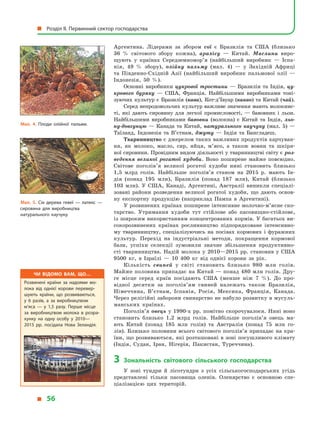 Аргентина. Лідерами за збором сої є  Бразилія та США (близько
36  % світового збору кожна), арахісу  — Китай. Маслини виро-
щують у  країнах Середземномор’я (найбільший виробник  — Іспа-
нія, 49  % збору), олійну пальму (мал. 4)  — у  Західній Африці
та Південно-Східній Азії (найбільший виробник пальмової олії  —
Індонезія, 50  %).
Основні виробники цукрової тростини  — Бразилія та Індія, цу-
крового буряку  — США, Франція. Найбільшими виробниками тоні-
зуючих культур є Бразилія (кава), Кот-д’Івуар (какао) та Китай (чай).
Серед непродовольчих культур важливе значення мають волокнис-
ті, які дають сировину для легкої промисловості,  — бавовник і  льон.
Найбільшими виробниками бавовни (волокна) є  Китай та Індія, льо-
ну-довгунцю  — Канада та Китай, натурального каучуку (мал.  5)  —
Таїланд, Індонезія та В’єтнам, джуту  — Індія та Бангладеш.
Тваринництво є джерелом таких важливих продуктів харчуван-
ня, як молоко, масло, сир, яйця, м’ясо, а  також вовни та шкіря-
ної сировини. Провідним видом діяльності у тваринництві світу є роз-
ведення великої рогатої худоби. Воно поширене майже повсюдно.
Світове поголів’я великої рогатої худоби нині становить близько
1,5  млрд голів. Найбільше поголів’я станом на 2015  р. мають Ін-
дія (понад 195  млн), Бразилія (понад 187  млн), Китай (близько
103  млн). У  США, Канаді, Аргентині, Австралії виникли спеціалі-
зовані райони розведення великої рогатої худоби, що дають основ­
ну експортну продукцію (наприклад Пампа в  Аргентині).
У розвинених країнах поширене інтенсивне молочно-м’ясне ско-
тарство. Утримання худоби тут стійлове або пасовищно-стійлове,
із широким використанням концентрованих кормів. У багатьох ви-
сокорозвинених країнах рослинництво підпорядковане інтенсивно-
му тваринництву, спеціалізуючись на посівах кормових і  фуражних
культур. Перехід на індустріальні методи, покращення кормової
бази, успіхи селекції зумовили значне збільшення продуктивно­
сті  тваринництва. Надій молока у  2010—2015 рр. становив у  США
9500  кг, в  Ізраїлі  — 10 400  кг від однієї корови за рік.
Кількість свиней у  світі становить близько 980  млн голів.
Майже половина припадає на Китай — понад 480 млн голів. Дру-
ге місце серед країн посідають США (менше ніж 7  %). До про-
відної десятки за поголів’ям свиней належать також Бразилія,
Німеччина, В’єтнам, Іспанія, Росія, Мексика, Франція, Канада.
Через релігійні заборони свинарство не набуло розвитку в мусуль-
манських країнах.
Поголів’я овець у  1990-х рр. помітно скорочувалося. Нині воно
становить близько 1,2  млрд голів. Найбільше поголів’я овець ма-
ють Китай (понад 185  млн голів) та Австралія (понад 75  млн го-
лів). Близько половини всього світового поголів’я припадає на кра-
їни, що розвиваються, які розташовані в зоні посушливого клімату
(Індія, Судан, Іран, Нігерія, Пакистан, Туреччина).
3	 Зональність світового сільського господарства
У  зоні тундри й  лісотундри з  усіх сільськогосподарських угідь
представлені тільки пасовища оленів. Оленярство є  основною спе-
ціалізацією цих територій.
Мал. 4. Плоди олійної пальми.
Мал. 5. Сік дерева гевеї  — латекс  —
сировина для виробництва
натурального каучуку.
Чи відомо вам, що…
Розвинені країни за надоями мо­
лока від однієї корови перевер­
шують країни, що розвиваються,
у  6 разів, а  за виробництвом
м’яса  — у  1,5 разу. Перше місце
за виробництвом молока в  розра­
хунку на одну особу у  2010—
2015  рр. посідала Нова Зеландія.
  Розділ II. Первинний сектор господарства
  56
 