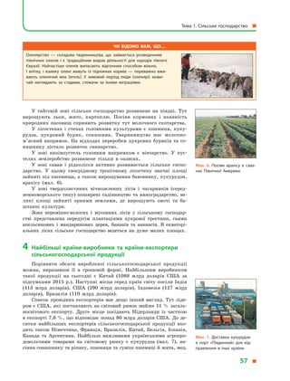 У тайговій зоні сільське господарство розвинене на півдні. Тут
вирощують льон, жито, картоплю. Посіви кормових і  наявність
природних пасовищ сприяють розвитку тут молочного скотарства.
У лісостепах і  степах головними культурами є  пшениця, куку-
рудза, цукровий буряк, соняшник. Тваринництво має молочно-
м’ясний напрямок. На відходах переробки цукрових буряків та со-
няшнику дістало розвиток свинарство.
У зоні напівпустель головним напрямком є  вівчарство. У  пус-
телях землеробство розвинене тільки в  оазисах.
У зоні саван і  рідколісся активно розвивається сільське госпо-
дарство. У  цьому своєрідному тропічному лісостепу значні площі
зайняті під пасовища, а також вирощування бавовнику, кукурудзи,
арахісу (мал.  6).
У зоні твердолистяних вічнозелених лісів і  чагарників (серед-
земноморського типу) поширені садівництво та виноградарство, ве-
ликі площі зайняті орними землями, де вирощують овочі та ба-
штанні культури.
Зона перемінно-вологих і  мусонних лісів у  сільському господар-
стві представлена передусім плантаціями цукрової тростини, гаями
апельсинових і  мандаринових дерев, бананів та ананасів. В  екваторі-
альних лісах сільське господарство ведеться на дуже малих площах.
4	Найбільші країни-виробники та країни-експортери
сільськогосподарської продукції
Порівняти обсяги виробленої сільськогосподарської продукції
можна, виразивши її в  грошовій формі. Найбільшим виробником
такої продукції на сьогодні є  Китай (1088  млрд доларів США за
підсумками 2015 р.). Наступні місця серед країн світу посіли Індія
(413  млрд доларів), США (290  млрд доларів), Індонезія (127  млрд
доларів), Бразилія (110  млрд доларів).
Список провідних експортерів має дещо інший вигляд. Тут ліде-
ром є США, які поставляють на світовий ринок майже 11 % загаль-
носвітового експорту. Друге місце посідають Нідерланди із часткою
в експорті 7,6 %, що відповідає понад 80 млрд доларів США. До де-
сятки найбільших експортерів сільськогосподарської продукції вхо-
дять також Німеччина, Франція, Бразилія, Китай, Бельгія, Іспанія,
Канада та Аргентина. Найбільш важливими українськими агропро-
довольчими товарами на світовому ринку є  кукурудза (мал.  7), на-
сіння соняшнику та ріпаку, пшениця та суміш пшениці й жита, мед.
Чи відомо вам, що…
Оленярство  — складова тваринництва, що займається розведенням
північних оленів і  є  традиційним видом діяльності для народів півночі
Євразії. Найчастіше оленів випасають відгонним способом вільно.
І  влітку, і  взимку олені живуть із підніжних кормів  — переважно вжи­
вають оленячий мох (ягель). У  зимовий період люди (оленярі) зазви­
чай наглядають за стадами, стежачи за їхніми міграціями.
Мал. 6. Посіви арахісу в сава­
нах Північної Америки.
Мал. 7. Доставка кукурудзи
в  порт «Південний» для від­
правлення в  інші країни.
Тема 1. Сільське господарство 
57 
 