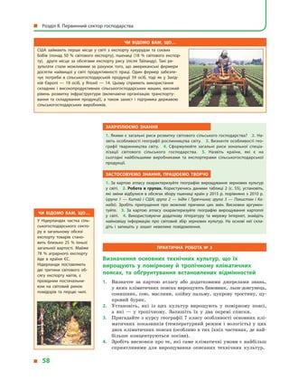 Закріплюємо знання
1. Якими є загальні риси розвитку світового сільського господарства? 2. На­
звіть особливості географії рослинництва світу. 3. Визначте особливості гео­
графії тваринництва світу. 4.  Сформулюйте загальні риси зональної спеціа­
лізації світового сільського господарства. 5.  Назвіть країни, які є  на
сьогодні найбільшими виробниками та експортерами сільськогосподарської
продукції.
Застосовуємо знання, працюємо творчо
1.  За картою атласу охарактеризуйте географію вирощування зернових культур
у  світі. 2.  Робота в групах. Користуючись даними таблиці 2 (с. 55), установіть,
які зміни відбулися в обсягах збору пшениці країн у 2015 р. порівняно з 2010 р.
(група 1  — Китай і  США; група 2  — Індія і  Туреччина; група 3  — Пакистан і  Ка-
нада). Зробіть припущення про можливі причини цих змін. Висновки аргумен­
туйте. 3.  За картою атласу охарактеризуйте географію вирощування картоплі
у  світі. 4.  Використовуючи додаткову літературу та мережу Інтернет, знайдіть
найновішу інформацію про світовий збір зернових культур. На основі неї скла­
діть і  запишіть у  зошит невелике повідомлення.
Практична робота № 3
Визначення основних технічних культур, що їх
вирощують у  помірному й  тропічному кліматичних
поясах, та обґрунтування встановлених відмінностей
1.	 Визначте за картою атласу або додатковими джерелами знань,
у яких кліматичних поясах вирощують бавовник, льон-довгунець,
соняшник, сою, маслини, олійну пальму, цукрову тростину, цу-
кровий буряк.
2.	 Установіть, які із цих культур вирощують у  помірному поясі,
а  які  — у  тропічному. Запишіть їх у  два окремі списки.
3.	 Пригадайте з курсу географії 7 класу особливості основних клі-
матичних показників (температурний режим і  вологість) у  цих
двох кліматичних поясах (особливо в тих їхніх частинах, де най-
більше концентруються посіви).
4.	 Зробіть висновки про те, які саме кліматичні умови є найбільш
сприятливими для вирощування описаних технічних культур.
Чи відомо вам, що…
США займають перше місце у світі з експорту кукурудзи та соєвих
бобiв (понад 50  % свiтового експорту), пшениці (18  % свiтового експор­
ту), друге місце за обсягами експорту рису (після Таїланду). Такі ре­
зультати стали можливими за рахунок того, що американські фермери
досягли найвищої у світі продуктивності праці. Один фермер забезпе­
чує потреби в сільськогосподарській продукції 59  осіб, тоді як у Захід­
ній Європі  — 19  осіб, у Японії  — 14. Цьому сприяють використання
складних і високопродуктивних сільськогосподарських машин, високий
рівень розвитку інфраструктури (включаючи організацію транспорту­
вання та складування продукції), а також захист і підтримка державою
сільськогосподарських виробників.
Чи відомо вам, що…
У Нідерландах частка сіль­
ськогосподарського секто­
ру в загальному обсязі
експорту товарів стано­
вить близько 25 % їхньої
загальної вартості. Майже
78  % аграрного експорту
йде в країни ЄС.
Нiдерланди поставляють
двi третини свiтового об­
сягу експорту квiтiв, є
провiдним постачальни­
ком на світовий ринок
помiдорiв та перцю чилi.
  Розділ II. Первинний сектор господарства
  58
 