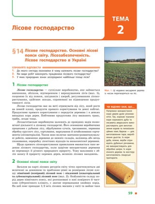 § 14	Лісове господарство. Основні лісові
пояси світу. Лісозабезпеченість.
Лісове господарство в  Україні
Спробуйте відповісти
1.	 До якого сектору економіки й  чому належить лісове господарство?
2.	 Які види робіт виконують працівники лісового господарства?
3.	 У  яких природних зонах зосереджені найбільші площі лісів?
1	Лісове господарство
Лісове господарство  — суспільне виробництво, яке займається
вивченням, обліком, відтворенням і  вирощуванням лісів (мал. 1),
охороною їх від пожеж, шкідників і  хвороб, регулюванням лісоко-
ристування, здійснює заходи, спрямовані на підвищення продук-
тивності лісів.
Лісове господарство має на меті отримувати від лісу, який росте
на певній площі, продукти прямого користування та деякі побічні.
Продуктами прямого користування є  передусім деревина і  в  деяких
випадках кора дерев. Побічними продуктами лісу вважають траву,
гриби, ягоди тощо.
Лісозаготівельне виробництво належить до провідних видів еконо-
мічної діяльності в лісовому господарстві. Його основними виробничими
процесами є  рубання лісу, обрубування сучків, трелювання, первинна
обробка круглого лісу, сортування, маркування й штабелювання сорти-
ментів (лісоматеріалів). Також воно включає вантажно-розвантажуваль-
ні роботи, вивезення деревини до нижніх складів, залізниць або місць
споживання, переробку лісосічних відходів та низькоякісної деревини.
Щодо прямого лісокористування правильним вважається таке ве-
дення лісового господарства, коли щорічне використання деревини
не перевищує її річного природного приросту. Тому важливим є  об-
лік запасу й  приросту окремих дерев, великих лісових насаджень.
2	Основні лісові пояси світу
Загалом на карті лісових ресурсів світу чітко простежуються дві
величезні за довжиною та приблизно рівні за розмірами лісові пло-
щі: північний (помірний) лісовий пояс і  південний (екваторіальний
та субекваторіальний) лісовий пояс (мал. 2). Особливістю складу по-
рід дерев північного поясу, які розташовані в зоні помірного й част-
ково субтропічного клімату, є  значне переважання хвойних порід.
На цей пояс припадає 1/2 всіх лісових масивів у світі та майже така
Мал. 1. Ці недавно висаджені дерева
із часом перетворяться на ліс.
Чи відомо вам, що…
Напрямки використання
кори дерев дуже різнома­
нітні. Так, коркові тканини
кори коркового дуба і
оксамиту амурського ви­
користовують для виготов­
лення корків та теплоізо­
ляційних плит, берези
— на виготовлення тари,
вироблення дьогтю. Із
кори дуба, ялини, верби
отримують дубильні речо­
вини, які використовують
для обробки шкіри. Із
кори хінного дерева і
жостеру виготовляють лі­
карські препарати тощо.
Чи відомо вам, що…
Напрямки використання
кори дерев дуже різнома­
нітні. Так, коркові тканини
кори коркового дуба та
оксамиту амурського вико­
ристовують для виготов­
лення корків та теплоізоля­
ційних плит, берези  — для
виготовлення тари, вироб­
лення дьогтю. Із кори
дуба, ялини, верби отри­
мують дубильні речовини,
які використовують для
обробки шкіри. Із кори
хінного дерева та жостеру
виготовляють лікарські
препарати.
59 
Лісове господарство
Тема
2
 