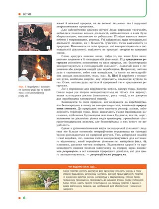 живої й  неживої природи, як не змінені людиною, так і  порушені
антропогенними процесами.
Для забезпечення власних потреб люди впродовж тисячоліть
займалися певними видами діяльності, найдавнішими з  яких були
збиральництво, мисливство та рибальство. Пізніше виникли земле-
робство і тваринництво, ремесла. Усі найдавніші види господарської
діяльності людини, як і  більшість сучасних, тісно взаємодіють із
природою. Компоненти та сили природи, які використовуються в гос-
подарській діяльності, поділяють на природні ресурси та природні
умови.
Слово «ресурс» означає запас, тобто те, що може бути вико-
ристано людиною в її господарській діяльності. Під природними ре­
сурсами розуміють компоненти та сили природи, які безпосередньо
використовуються в  господарській діяльності. Зазвичай вони є  си-
ровиною або джерелом енергії для виробництва. Наприклад, залізна
руда є  сировиною, тобто тим матеріалом, із якого на металургій-
них заводах виплавляють сталь (мал. 3). Щоб її виробити з  очище-
ної руди, необхідна енергія, яку отримують, спалюючи вугілля та
газ. Отже, залізна руда, вугілля й природний газ є природними ре-
сурсами.
Ліс є сировиною для виробництва меблів, паперу тощо. Енергія
Сонця зараз усе ширше використовується не тільки для вирощу-
вання культурних рослин (соняшнику, рису тощо), а  як джерело
для виробництва електричної енергії.
Компоненти та сили природи, які впливають на виробництво,
але безпосередньо в  ньому не використовуються, називають природ­
ними умовами. До природних умов належать рельєф, клімат, забо-
лоченість території тощо. Вони визначають умови проживання на-
селення, здійснення будівництва житлових будинків, мостів, доріг,
впливають на діяльність різних видів транспорту, урожайність сіль-
ськогосподарських культур, але безпосередньо з  них нічого не ви-
робляють.
Однак з урізноманітненням видів господарської діяльності люд-
ства все більше елементів географічного середовища на сьогодні
також розглядаються як природні ресурси. Так, узбережжя водойм
і  самі водойми, ліс, сонячне світло використовуються для активно-
го відпочинку, який передбачає різноманітні мандрівки (мал. 4),
плавання, дихання чистим повітрям. Відновлення здоров’я та пра-
цездатності людини шляхом відпочинку на природі зараз назива-
ють рекреацією, а  всі елементи природного довкілля, які для цьо-
го використовуються,  — рекреаційними ресурсами.
Мал. 3. Видобуток і  вивезен­
ня залізної руди (а) та вироб­
лена з  неї розплавлена
сталь (б).
Чи відомо вам, що…
Свіже повітря містить достатню для організму кількість кисню, а тому
сприяє бадьорому, активному настрою, високій працездатності. Повітря
зі зниженим вмістом кисню, наприклад у задушливому, погано прові­
трюваному приміщенні, призводить до швидкої втоми, появи головного
болю. Отже, навіть просте перебування на свіжому повітрі є одним із
видів відпочинку людини, що необхідний для збереження і зміцнення
здоров’я.
  6
 ВСТУП
б)
а)
 