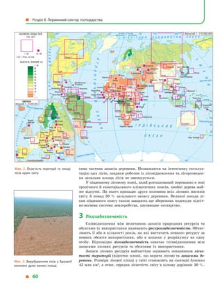 сама частина запасів деревини. Незважаючи на інтенсивну експлуа-
тацію цих лісів, завдяки роботам із лісовідновлення та лісорозведен-
ня загальна площа лісів не зменшується.
У південному лісовому поясі, який розташований переважно в зоні
тропічного й екваторіального кліматичних поясів, хвойні дерева май-
же відсутні. На нього припадає друга половина всіх лісових масивів
світу й  понад 50  % загального запасу деревини. Великої шкоди лі-
сам південного поясу також завдають ще збережена подекуди підсіч-
но-вогнева система землеробства, пасовищне скотарство.
3	Лісозабезпеченість
Співвідношення між величиною запасів природних ресурсів та
обсягами їх використання називають ресурсозабезпеченістю. Обчис-
люють її або в кількості років, на які вистачить певного ресурсу за
певних обсягів використання, або в  запасах у  розрахунку на одну
особу. Відповідно лісозабезпеченість означає співвідношення між
запасами лісових ресурсів та обсягами їх використання.
Запаси лісових ресурсів найчастіше оцінюють показником лісис-
тості території (відсоток площі, що вкрита лісом) та запасами де-
ревини. Розміри лісової площі у  світі становлять на сьогодні близько
42 млн км2
, а отже, середня лісистість світу в цілому дорівнює 30 %.
Мал. 2. Лісистість території та площі
лісів країн світу.
Північнийтропік
Південнийтропік
Екватор
Північнеполярне коло
Північне полярне коло
на схід від Гринвіча
на схід
від Гринвіча
на захід
від Гринвіча
Південне полярне коло
І Н Д І Й С Ь К И Й
О К Е А Н
П І В Н І Ч Н И Й Л Ь О Д О В И Т И Й О К Е А Н
АТЛАНТИЧНИЙОКЕАН
Т
И
Х
И
Й
ОКЕАН
ОКЕАН
АТЛАНТИЧНИЙ
О
К
Е
А
Н
ТИХИЙ
ЛІСИСТІСТЬ ТЕРИТОРІЇ (%)
АБСОЛЮТНА ПЛОЩА ЛІСІВ
(тис. км2
)
1мм2
=10тис.км2
лісів
 90
90
80
70
60
50
40
30
20
10
1
 1
 40 10–40
Росія
Бразилія
Китай
Австралія
Індонезія
Перу
Індія
Іран
Судан
Мексика
Нікарагуа
Панама
Гватемала
Гондурас
Колумбія
Ангола Замбія
Мозамбік
Південна Африка
Намібія
Зімбабве
Парагвай
Еквадор
Іспанія
Португалія
КонгоГабон
Камерун Малайзія
Болівія
Венесуела
Канада
США
Танзанія
Ефіопія
Сомалі
Мадагаскар
Малі
Марокко
Туркменистан
Сенегал
Нова Зеландія
Кот-д’ІвуарГана
Буркіна-ФасоГвінея
Монголія
Чад
Нігерія
Ботсвана
В’єтнам
Філіппіни
Камбоджа
Аргентина
М’янма
Лаос
Таїланд
Чилі
Гаяна
Суринам
Франція
Німеччина
Австрія
Туреччина
Італія
Україна
Румунія
Білорусь
Польща
Норвегія
Папуа-Нова
Гвінея
Швеція
Фінляндія
Японія
Корея Північна
Корея Південна
ЦАР
ДР Конго
Сьєрра-Леоне
Гвінея-Бісау
Латвія
Литва
Словаччина
Угорщина
Пакистан
Шри-Ланка
Бутан
Естонія
Алжир
Нігер
Уругвай
Домініканська
Республіка
Коста-Рика
Куба
Беліз
Сербія
Хорватія
Словенія
Швейцарія
Македонія
Туніс
Боснія і
Герцеговина
Чехія
Велика
Британія
Болгарія
Греція
Ліберія
Бенін
Кенія
Еритрея
Малаві
Уганда
Саудівська Аравія
Казахстан
Грузія
Азербайджан
Узбекистан
Соломонові
О-ви
Масштаб 1 : 170 000 000
Масштаб 1 : 70 000 000
Мал. 3. Вирубуванням лісів у  Бразилії
охоплені дуже великі площі.
  Розділ II. Первинний сектор господарства
  60
 