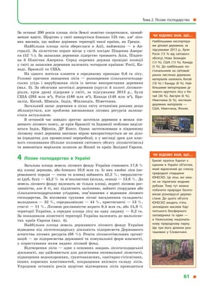 За останні 200 років площа лісів Землі помітно скоротилася, щонай-
менше вдвічі. Щорічно у  світі знищується близько 125 тис. км2
лісо-
вих масивів, що майже дорівнює території такої країни, як Греція.
Найбільша площа лісів збереглася в  Азії, найменша  — в  Ав-
стралії. За лісистістю перше місце у  світі посідає Південна Амери-
ка (52  %). За запасами деревини лідерство тримають Азія, Півден-
на й  Північна Америка. Серед окремих держав провідні позиції
у світі за запасами деревини належать чотирьом країнам: Росії, Ка-
наді, Бразилії та США.
На одного жителя планети в  середньому припадає 0,6 га лісу.
Головні причини знищення лісів  — розширення сільськогосподар-
ських угідь і  вирубування лісів із метою використання деревини
(мал. 3). За обсягами заготівлі деревини (круглі й  колоті лісомате-
ріали, крім дров) лідерами у  світі, за підсумками 2013  р., були
США (293  млн м3
), Росія (180  млн м3
), Канада (148  млн м3
), Бра-
зилія, Китай, Швеція, Індія, Фінляндія, Німеччина.
Загальний запас деревини в  лісах світу останніми роками дещо
збільшується, але проблема виснаження лісових ресурсів залиша-
ється актуальною.
В останній час швидко зростає заготівля деревини в  межах пів-
денного лісового поясу, де крім Бразилії та Індонезії особливо виділя-
ються Індія, Ефіопія, ДР Конго. Однак заготовлювана в  південному
лісовому поясі деревина значною мірою використовується не як діло-
ва (придатна для промислової переробки), а  у  вигляді дров для влас-
ного споживання (більше половини світового обсягу лісозаготівель)
та вивозиться морським шляхом до Японії та країн Західної Європи.
4	Лісове господарство в  Україні
Загальна площа земель лісового фонду України становить 17,6 %
від площі держави, або близько 10,8  млн га. Із них хвойні ліси (пе-
реважаючі породи  — сосна та ялина) займають 42,2  %, твердолистя-
ні (дуб, бук) — 43,2 % та м’яколистяні (вільха, осика) — 13,6 %. До
земель лісового фонду належать не тільки площі, вкриті лісовою рос-
линністю, але й  ті, які підлягають залісенню, зайняті спорудами або
сільськогосподарськими угіддями, пов’язаними з  веденням лісового
господарства. За віковими групами лісові насадження складають:
молодняки — 32 %, середньовікові — 44 %, пристигаючі — 13 %,
стиглі — 11 %. Лісовою рослинністю вкрито 9,4 млн га, або 15,9 %
території України, а  середня площа лісу на одну людину  — 0,2 га.
За показником лісистості території Україна належить до малолісис-
тих країн Європи (мал. 4).
Найбільша площа земель державного лісового фонду України
відведена під лісогосподарську діяльність підприємств Державного
агентства лісових ресурсів (68  %). Решта лісозаготівельних органі-
зацій  — це підприємства державної та комунальної форм власно­сті,
у  користування яким надано лісовий фонд.
Відтворення лісів  — одне з  основних завдань лісогосподарської
діяльності, що здійснюється для досягнення оптимальної лісисто­сті,
підвищення водоохоронних, ґрунтозахисних, санітарно-гігієнічних,
інших корисних властивостей, покращення якісного складу лісів.
Упродовж останніх років щорічне відтворення лісів проводиться
Чи відомо вам, що…
Букові праліси Карпат є
єдиним в Україні об’єктом,
який віднесений до списку
природної спадщини
ЮНЕСКО. Це ліси, які ніко­
ли не підлягали жодним
рубкам. Тому тут можна
побачити природні багато­
вікові різноярусні дерево­
стани. До цього об’єкта
ЮНЕСКО входять п’ять
заповідних масивів Кар­
патського біосферного
заповідника та один  —
в  Ужанському національ­
ному природному парку.
Ще три його ділянки роз­
ташовані у  Словаччині.
Чи відомо вам, що…
Найбільшими експортера­
ми ділової деревини, за
підсумками 2013 р., були
Росія (15  % від світового
обсягу), Нова Зеландія
(13  %), США (13  %), Канада
(5  %). До найбільших по­
стачальників на світовий
ринок листяних деревних
матеріалів належать Китай
(18  %) і  Канада (8  %). Най­
більшими імпортерами ді­
лового круглого лісу є  Ки­
тай (36  %), Австрія (6  %),
Німеччина (6  %), листяних
деревних матеріалів  —
США, Німеччина, Японія.
Тема 2. Лісове господарство 
61 
 