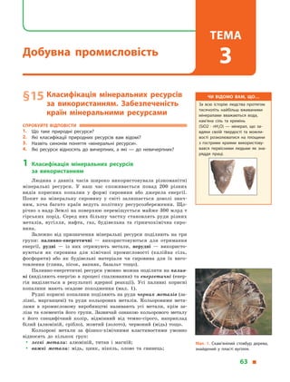 § 15	Класифікація мінеральних ресурсів
за використанням. Забезпеченість
країн мінеральними ресурсами
Спробуйте відповісти
1.	 Що таке природні ресурси?
2.	 Які класифікації природних ресурсів вам відомі?
3.	 Назвіть синонім поняття «мінеральні ресурси».
4.	 Які ресурси відносять до вичерпних, а  які  — до невичерпних?
1	Класифікація мінеральних ресурсів
за  використанням
Людина з  давніх часів широко використовувала різноманітні
мінеральні ресурси. У  наш час споживається понад 200 різних
видів корисних копалин у  формі сировини або джерела енергії.
Попит на мінеральну сировину у  світі залишається доволі знач­
ним, хоча багато країн ведуть політику ресурсозбереження. Що-
річно з надр Землі на поверхню переміщується майже 300 млрд т
гірських порід. Серед них більшу частку становлять руди різних
металів, вугілля, нафта, газ, будівельна та гірничохімічна сиро-
вина.
Залежно від призначення мінеральні ресурси поділяють на три
групи: паливно-енергетичні  — використовуються для отримання
енергії, рудні  — із них отримують метали, нерудні  — використо-
вуються як сировина для хімічної промисловості (калійна сіль,
фосфорити) або як будівельні матеріали чи сировина для їх виго-
товлення (глина, пісок, вапняк, базальт тощо).
Паливно-енергетичні ресурси умовно можна поділити на палив-
ні (виділяють енергію в процесі спалювання) та енергетичні (енер-
гія виділяється в  результаті ядерної реакції). Усі паливні корисні
копалини мають осадове походження (мал.  1).
Рудні корисні копалини поділяють на руди чорних металів (за-
лізні, марганцеві) та руди кольорових металів. Кольоровими мета-
лами в  промисловому виробництві називають усі метали, крім за-
ліза та елементів його групи. Зазвичай ознакою кольорового металу
є  його специфічний колір, відмінний від темно-сірого, наприклад
білий (алюміній, срібло), жовтий (золото), червоний (мідь) тощо.
Кольорові метали за фізико-хімічними властивостями умовно
відносять до кількох груп:
yy легкі метали: алюміній, титан і  магній;
yy важкі метали: мідь, цинк, нікель, олово та свинець;
Чи відомо вам, що…
За всю історію людства протягом
тисячоліть найбільш вживаними
мінералами вважаються вода,
кам’яна сіль та кремінь
(SiO2 · nH2O)  — мінерал, що за­
вдяки своїй твердості та можли­
вості розколюватися на площини
з  гострими краями використову­
вався первісними людьми як зна­
ряддя праці.
Мал. 1. Скам’янілий стовбур дерева,
знайдений у пласті вугілля.
63 
Добувна промисловість
Тема
3
 