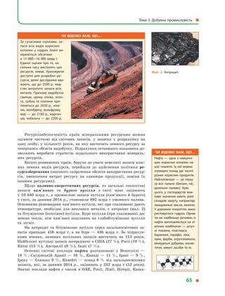 Ресурсозабезпеченість країн мінеральними ресурсами можна
оцінити часткою від світових запасів, у запасах у розрахунку на
одну особу, у кількості років, на яку вистачить певного ресурсу за
теперішніх обсягів видобутку. Підрахунки останнього показника до-
зволяють виробити стратегію подальшого використання мінераль-
них ресурсів.
Багато розвинених країн, беручи до уваги невеликі запаси влас-
них певних видів ресурсів, перейшли до здійснення політики ре­
сурсозбереження (значного скорочення обсягів використання ресур-
сів, зменшення витрат ресурсу на одиницю продукції, заміни їх
іншими ресурсами).
Щодо паливно­енергетичних ресурсів, то загальні геологічні
запаси кам’яного та бурого вугілля у світі нині оцінюють
у 10 040 млрд т, а промислові запаси вугілля (кам’яного й бурого)
у світі, за даними 2014 р., становили 892 млрд т умовного палива.
Основними різновидами кам’яного вугілля, які при спалюванні дають
температури, необхідні для виплавки металів, є антрацит (мал. 2)
та бітумінозне (коксівне) вугілля. Буре вугілля (при спалюванні дає
менше тепла, ніж кам’яне) поділяють на слабобітумінозне вугілля
та лігніт.
На антрацит та бітумінозне вугілля серед загальносвітових за-
пасів припадає 456 млрд т, а на буре — 436 млрд т. За підрахун-
ками вчених, наявних вугільних запасів вистачить на 113 років.
Найбільші вугільні запаси зосереджені в США (27 %), Росії (18 %),
Китаї (13 %), Австралії (8 %), Індії (7 %).
Основні світові поклади нафти розташовані у Венесуелі —
18 %, Саудівській Аравії — 16 %, Канаді — 11 %, Ірані — 9 %,
Іраку — близько 9 %, Кувейті — понад 6 % від загальносвітових
запасів, які, за даними 2014 р., оцінюють у 232 млрд т (52 роки).
Значні поклади нафти є також в ОАЕ, Росії, Лівії, Нігерії, Казах-
Чи відомо вам, що…
За сучасними оцінками, за­
паси всіх видів корисних
копалин у  надрах Землі ви­
мірюються обсягами
в  15  000—16  000  млрд  т.
Єдиної оцінки про те, на
скільки часу вистачить цих
ресурсів, немає. Ураховуючи
доступні для розробки ре­
сурси, деякі дослідники вва­
жають, що до 2500 р. люд­
ство витратить запаси всіх
металів. Причому видобуток
свинцю, цинку, олова, золо­
та, срібла та платини при­
пиниться до 2030  р., ніке­
лю, молібдену, вольфраму,
міді  — до 2100 р., марган­
цю, кобальту  — до 2200 р.
Чи відомо вам, що…
Нафта  — одна з  найцінні­
ших корисних копалин на­
шої планети. Із неї можна
отримати понад дві тисячі
різних корисних продуктів.
Найголовніше  — це перш
за все пальне (бензин, гас,
дизельне паливо). Крім
цього, у  господарстві важ­
ливе значення мають різні
складові мазуту, наприклад
змащувальні масла, вазелін.
У  дорожніх покриттях вико­
ристовується гудрон. Однак
чи не найбільше речовин із
нафти виготовляється на хі­
мічних комбінатах  — штуч­
ні тканини, пластмаси,
барвники, парафін, ліки,
лаки, фарби, отрутохімікати,
мінеральні добрива, косме­
тичні, миючі засоби та ін.
Чи відомо вам, що…
металів. Причому видобуток
Мал. 2. Антрацит.
Тема 3. Добувна промисловість
65
 