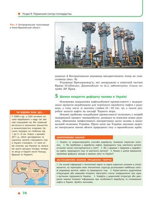 шавське й  Богородчанське родовища використовують тепер як газо-
сховища (мал. 8).
Родовища Причорномор’я, які зосереджені в  північній частині
Криму (Глібівське, Джанкойське та ін.), забезпечують тільки по-
треби АР Крим.
5	 Шляхи покриття дефіциту палива в  Україні
Основними завданнями нафтодобувної промисловості є модерні-
зація процесів видобування для повнішого видобутку нафти з родо-
вищ, у  тому числі зі значних глибин (5—10  тис. м), а  також роз-
робки запасів нафти на шельфі Чорного моря.
Основні проблеми газодобувної промисловості полягають у потребі
модернізації процесу газовидобутку, розвідки та освоєння нових родо-
вищ, обмеження неефективного використання цього палива в  націо-
нальній економіці України. Проте поки що Україна змушена щоріч-
но імпортувати значні обсяги природного газу з  європейських країн.
Закріплюємо знання
1.  Назвіть та охарактеризуйте способи видобутку паливних корисних копа­
лин. 2.  Які проблеми у  видобутку нафти, природного газу, кам’яного вугілля
останнім часом спостерігаються у  світі? 3.  Які з  держав є  лідерами у  видобут­
ку нафти, природного газу та кам’яного вугілля? 4.  Якими є  шляхи вирішення
проблеми дефіциту палива в  країнах світу та Україні?
Застосовуємо знання, працюємо творчо
1.  На основі інформації з  тектонічної карти та карти корисних копалин в  атласі
визначте, на територіях яких тектонічних структур розташовані найбільші світо­
ві родовища вугілля, нафти та природного газу. 2.  Користуючись додатковою
літературою або мережею Інтернет, підготуйте стисле повідомлення про одне
з  вугільних підприємств України. 3.  Знайдіть у  додатковій літературі або дже­
релах мережі Інтернет інформацію про особливості видобутку та споживання
нафти в  Україні. Зробіть висновки.
Мал. 8. Богородчанське газосховище
в Івано-Франківській області.
Чи відомо вам, що…
У 2000-х рр. у  США активно по­
чали видобувати з  надр так зва­
ний сланцевий газ. Він зазвичай
міститься в  незначних кількостях
у  низькопористих осадових гір­
ських породах на глибинах від
1  до 5—6 км. Згідно з  даними
2011 р., обсяг досліджених та
оцінених запасів сланцевого газу
в  Україні становить 1,2 трлн м3
.
Це означає, що Україна за запаса­
ми цього ресурсу посідає четвер­
те місце в  Європі після Польщі,
Франції та Норвегії.
  Розділ II. Первинний сектор господарства
  74
 