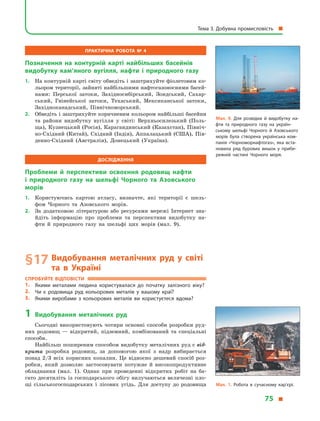 Практична робота № 4
Позначення на контурній карті найбільших басейнів
видобутку кам’яного вугілля, нафти і  природного газу
1.	 На контурній карті світу обведіть і заштрихуйте фіолетовим ко-
льором території, зайняті найбільшими нафтогазоносними басей-
нами: Перської затоки, Західносибірський, Зондський, Сахар-
ський, Гвінейської затоки, Техаський, Мексиканської затоки,
Західноканадський, Північноморський.
2.	 Обведіть і заштрихуйте коричневим кольором найбільші басейни
та райони видобутку вугілля у  світі: Верхньосилезький (Поль-
ща), Кузнецький (Росія), Карагандинський (Казахстан), Північ-
но-Східний (Китай), Східний (Індія), Аппалацький (США), Пів-
денно-Східний (Австралія), Донецький (Україна).
Дослідження
Проблеми й  перспективи освоєння родовищ нафти
і  природного газу на шельфі Чорного та Азовського
морів
1.	 Користуючись картою атласу, визначте, які території є  шель-
фом Чорного та Азовського морів.
2.	 За додатковою літературою або ресурсами мережі Інтернет зна-
йдіть інформацію про проблеми та перспективи видобутку на-
фти й  природного газу на шельфі цих морів (мал. 9).
§ 17	Видобування металічних руд у  світі
та в  Україні
Спробуйте відповісти
1.	 Якими металами людина користувалася до початку залізного віку?
2.	 Чи є  родовища руд кольорових металів у  вашому краї?
3.	 Якими виробами з  кольорових металів ви користуєтеся вдома?
1	Видобування металічних руд
Сьогодні використовують чотири основні способи розробки руд-
них родовищ  — відкритий, підземний, комбінований та спеціальні
способи.
Найбільш поширеним способом видобутку металічних руд є від-
крита розробка родовищ, за допомогою якої з  надр вибирається
понад 2/3 всіх корисних копалин. Це відносно дешевий спосіб роз-
робки, який дозволяє застосовувати потужне й  високопродуктивне
обладнання (мал. 1). Однак при проведенні відкритих робіт на ба-
гато десятиліть із господарського обігу вилучаються величезні пло-
щі сільськогосподарських і  лісових угідь. Для доступу до родовища
Мал. 9. Для розвідки й  видобутку на­
фти та природного газу на україн­
ському шельфі Чорного й  Азовського
морів була створена українська ком­
панія «Чорноморнафтогаз», яка вста­
новила ряд бурових вишок у  прибе­
режній частині Чорного моря.
Мал. 1. Робота в  сучасному кар’єрі.
Тема 3. Добувна промисловість 
75 
 