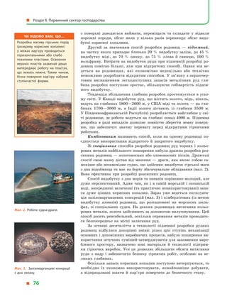 з  поверхні доводиться виймати, переміщати та складати у  відвали
порожні породи, обсяг яких у  кілька разів перевищує обсяг видо-
бутої корисної копалини.
Другий за значенням спосіб розробки родовищ  — підземний,
на частку якого припадає близько 20  % видобутку заліза, до 45  %
видобутку міді, до 70  % цинку, до 75  % олова й  свинцю, 100  %
вольфраму. Витрати на видобуток руди при підземній розробці ро-
довищ помітно більші, ніж при відкритому способі. Однак він ве-
деться на родовищах, які економічно недоцільно або технічно
неможливо розробляти відкритим способом. У зв’язку з першочер-
говим виснаженням легкодоступних запасів металічних руд гли-
бина розробок поступово зростає, збільшуючи собівартість підзем-
ного видобутку.
Тенденція збільшення глибини розробок простежується в усьо-
му світі. У Канаді видобуток руд, що містять золото, мідь, нікель,
ведуть на глибинах 1800—2600 м, у США міді та золота — на гли-
бинах 1700—3000  м, в  Індії золото дістають із глибини 3500  м.
У Південноафриканській Республіці розробляється найглибше у сві-
ті родовище, де роботи ведуться на глибині понад 4000  м. Підземна
розробка в  ряді випадків дозволяє повністю зберегти земну поверх-
ню, що забезпечує значну перевагу перед відкритими гірничими
роботами.
Комбінованим називають спосіб, коли на одному родовищі по-
єднується використання відкритого й  закритого видобутку.
Зі спеціальних способів розробки родовищ руд чорних і  кольо-
рових металів найбільшого поширення набула дражна розробка роз-
сипних родовищ — золотоносних або оловоносних пісків. Дражний
спосіб свою назву дістав від машини  — драги, яка являє собою са-
мохідне або несамохідне судно, що здійснює видобуток гірської маси
з дна водоймища та має на борту збагачувальне обладнання (мал. 2).
Вона ефективна при розробці розсипних родовищ.
Спосіб видобутку з дна морів та океанів порівняно молодий, але
дуже перспективний. Адже там, як і в самій морській і океанській
воді, зосереджені величезні (та практично невикористовувані) запа-
си дуже цінних корисних копалин. Зараз уже ведеться експлуата-
ція залізомарганцевих конкрецій (мал. 3) і кімберлітових (із метою
видобутку алмазів) родовищ, що розташовані на морських шель-
фах, зі спеціальних суден. На деяких родовищах витягання кольо-
рових металів, золота здійснюють за допомогою вилуговування. Цей
спосіб досить рентабельний, оскільки отримання металів проводить-
ся безпосередньо на місці залягання руд.
За останні десятиліття в  технології підземної розробки рудних
родовищ відбулися докорінні зміни: різко зріс ступінь механізації
основних і допоміжних виробничих процесів, набуло поширення ви-
користання штучних сумішей-затверджувачів для заповнення виро-
бленого простору, визначено нові матеріали й  технології підтрим-
ки гірничих виробок. Усе це дозволяє збільшити обсяги витягання
руди з  надр і  забезпечити безпеку гірничих робіт, особливо на ве-
ликих глибинах.
Оскільки запаси корисних копалин поступово вичерпуються, то
необхідно їх економно використовувати, якнайповніше добувати,
а  відпрацьовані шахти й  кар’єри повертати до безпечного стану.
Мал. 2. Робота судна-драги.
Чи відомо вам, що…
Розробка масиву гірських порід
(розкриву корисних копалин)
у  межах кар’єру проводиться
горизонтальними або слабо
похилими пластами. Освоєння
верхніх пластів зазвичай дещо
випереджає роботу на пластах,
що лежать нижче. Таким чином,
бічна поверхня кар’єру набуває
ступінчастої форми.
Мал. 3. Залізомарганцеві конкреції
з  дна океану.
  Розділ II. Первинний сектор господарства
  76
 