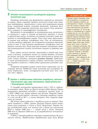 2	Основні закономірності розміщення родовищ
металічних руд
Родовища металічних руд формувалися зазвичай як магматич-
ні породи. Однак упродовж тривалої геологічної історії вони зазна-
вали вивітрювання, переносилися з  місць свого формування водами
річок, підземними водами, зсувними процесами, зазнавали мета-
морфізму. Тому родовища металічних руд можуть бути магматич-
ного, осадового та метаморфічного походження.
Магматичні та метаморфічні за походженням руди зустрічають-
ся передусім у  горах зі слідами вулканічних процесів, а  також
у кристалічних щитах, де близько до поверхні залягають давні маг-
матичні та метаморфізовані породи. Тому часто вони простягають-
ся вздовж меж великих літосферних плит. Так, на континентах,
у місцях розвитку рифтових зон утворюються родовища марганцю,
заліза та міді. У  зоні стикання материкових літосферних плит ви-
никають поклади міді. Рудні відклади осадового походження зазви-
чай концентруються в межах тектонічних западин та крайових про-
гинів.
Руди чорних металів (залізні, марганцеві) у  земній корі заля-
гають пластами, утворюючи великі за площею басейни. Скупчен-
ня рудних покладів, які являють собою витягнутий на значну від-
стань ланцюг родовищ, називають рудними поясами. Здебільшо-
го  вони розташовуються вздовж великих тектонічних розломів,
які сприяють підняттю з глибин Землі рудоносних розплавів і роз-
чинів.
Утворення своєрідних рудних поясів більш характерне для ко-
льорових металів. Найбільші пояси залягання руд кольорових ме-
талів: Кордильєри—Анди, «вольфрамово-олов’яний пояс» Азії, «мід-
ний пояс» Африки.
3	Країни з  найбільшими обсягами видобутку залізних,
марганцевих руд, руд кольорових, рідкоземельних
і  благородних металів
У  географії залізорудної промисловості світу у  XX ст. відбули-
ся докорінні зміни. Якщо до Другої світової війни Західна Європа
залишалася провідним регіоном у  видобутку залізної руди, то
в  1970—1980-ті рр. вперед вийшли три регіони: Південна Амери-
ка, Азія та Східна Європа з  часткою у  світовому видобутку кожно-
го з  них від 20 до 30  %, а  також Австралія. Їхнє лідерство збере-
глося до сьогодні.
Ще більші зміни відбулися у видобутку руди по країнах. Зни-
зився видобуток у  США, країнах Західної Європи (через вичер-
пання ряду родовищ), а  також у  Росії, Казахстані, Україні (че-
рез економічний спад), але помітно зріс у  Китаї (за підсумками
2014  р. майже 1500  млн  т — перше місце у  світі), Австралії
(660 млн т), Бразилії (320 млн т), де розробляються легкодоступ-
ні родовища.
У 2014 р. світовий видобуток марганцю становив близько 33 млн т
чистого металу. Найбільшими виробниками руди були Китай
Чи відомо вам, що…
Підводні корінні родовища зазви­
чай розробляють за допомогою
системи підводних виробок, що
прокладаються з  берега з  природ­
них або штучних островів. Іноді
вони простягаються під землею
морем на відстань 10—20  км від
берега та заглиблюються в  корінні
породи дна до 2  км. Такі роботи
проводяться біля берегів Великої
Британії, Франції, Фінляндії, Греції,
США, Канади, Китаю, Японії, Чилі
та Австралії. У  такий спосіб видо­
бувають руди заліза, міді, нікелю,
олова, ртуті, хоча є  й  вугільні
шахти з  похилими штольнями. Ще
ширше розробляють прибережно-
морські розсипи: олов’яної руди
в  Індонезії, Таїланді та Малайзії,
золота, ільменіту й  циркону  —
біля узбережжя США, рутилу
й  циркону  — біля узбережжя Ав­
стралії, ільменіту  — в  Індії, алма­
зів  — у  Намібії, бурштину  — на
Балтійському морі.
Тема 3. Добувна промисловість 
77 
 