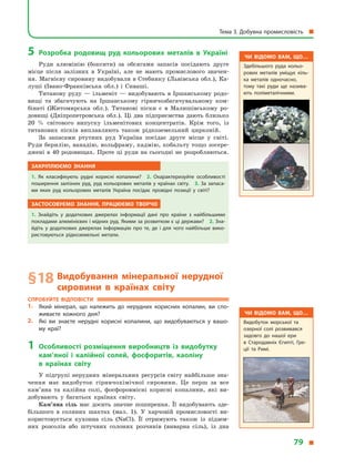 5	Розробка родовищ руд кольорових металів в  Україні
Руди алюмінію (боксити) за обсягами запасів посідають друге
місце після залізних в  Україні, але не мають промислового значен-
ня. Магнієву сировину видобували в Стебнику (Львівська обл.), Ка-
луші (Івано-Франківська обл.) і  Сиваші.
Титанову руду  — ільменіт  — видобувають в  Іршанському родо-
вищі та збагачують на Іршанському гірничозбагачувальному ком-
бінаті (Житомирська обл.). Титанові піски є  в  Малишівському ро-
довищі (Дніпропетровська обл.). Ці два підприємства дають близько
20  % світового випуску ільменітових концентратів. Крім того, із
титанових пісків виплавляють також рідкоземельний цирконій.
За запасами ртутних руд Україна посідає друге місце у  світі.
Руди берилію, ванадію, вольфраму, кадмію, кобальту тощо зосере­
джені в  40 родовищах. Проте ці руди на сьогодні не розробляються.
Закріплюємо знання
1.  Як класифікують рудні корисні копалини? 2.  Охарактеризуйте особливості
поширення залізних руд, руд кольорових металів у  країнах світу. 3. За запаса­
ми яких руд кольорових металів Україна посідає провідні позиції у  світі?
Застосовуємо знання, працюємо творчо
1.  Знайдіть у  додаткових джерелах інформації дані про країни з  найбільшими
покладами алюмінієвих і мідних руд. Якими за розвитком є ці держави? 2. Зна­
йдіть у  додаткових джерелах інформацію про те, де і  для чого найбільше вико­
ристовуються рідкоземельні метали.
§ 18	Видобування мінеральної нерудної
сировини в  країнах світу
Спробуйте відповісти
1.	 Який мінерал, що належить до нерудних корисних копалин, ви спо­
живаєте кожного дня?
2.	 Які ви знаєте нерудні корисні копалини, що видобуваються у  вашо­
му краї?
1	Особливості розміщення виробництв із видобутку
кам’яної і  калійної солей, фосфоритів, каоліну
в  країнах світу
У підгрупі нерудних мінеральних ресурсів світу найбільше зна-
чення має видобуток гірничохімічної сировини. Це перш за все
кам’яна та калійна солі, фосфоровмісні корисні копалини, які ви-
добувають у  багатьох країнах світу.
Кам’яна сіль має досить значне поширення. Її видобувають зде-
більшого в  соляних шахтах (мал. 1). У  харчовій промисловості ви-
користовується кухонна сіль (NaCl). Її отримують також із підзем-
них розсолів або штучних солоних розчинів (виварна сіль), із дна
Чи відомо вам, що…
Здебільшого руда кольо­
рових металів уміщує кіль­
ка металів одночасно,
тому такі руди ще назива­
ють поліметалічними.
Чи відомо вам, що…
Видобуток морської та
озерної солі розвивався
задовго до нашої ери
в  Стародавніх Єгипті, Гре­
ції та Римі.
Тема 3. Добувна промисловість 
79 
 