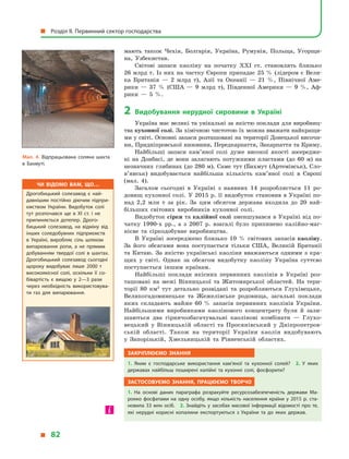 мають також Чехія, Болгарія, Україна, Румунія, Польща, Угорщи-
на, Узбекистан.
Світові запаси каоліну на початку XXI ст. становлять близько
26 млрд т. Із них на частку Європи припадає 25 % (лідером є Вели-
ка Британія  — 2  млрд т), Азії та Океанії  — 21  %, Північної Аме-
рики  — 37  % (США  — 9  млрд т), Південної Америки  — 9  %, Аф-
рики  — 5  %.
2	Видобування нерудної сировини в  Україні
Україна має великі та унікальні за якістю поклади для виробниц­
тва кухонної солі. За хімічною чистотою їх можна вважати найкращи­
ми у світі. Основні запаси розташовані на території Донецької височи­
ни, Придніпровської низовини, Передкарпаття, Закарпаття та Криму.
Найбільші запаси кам’яної солі дуже високої якості зосередже-
ні на Донбасі, де вони залягають потужними пластами (до 60 м) на
незначних глибинах (до 280 м). Саме тут (Бахмут (Артемівськ), Сло­
в’янськ) видобувається найбільша кількість кам’яної солі в  Європі
(мал.  4).
Загалом сьогодні в  Україні з  наявних 14 розробляється 11 ро-
довищ кухонної солі. У 2015 р. її видобуток становив в Україні по-
над 2,2  млн  т за рік. За цим обсягом держава входила до 20 най-
більших світових виробників кухонної солі.
Видобуток сірки та калійної солі зменшувався в Україні від по-
чатку 1990-х рр., а  з  2007  р. взагалі було припинено калійно-маг-
нієве та сіркодобувне виробництва.
В Україні зосереджено близько 10  % світових запасів каоліну.
За його обсягами вона поступається тільки США, Великій Британії
та Китаю. За якістю українські каоліни вважаються одними з  кра-
щих у  світі. Однак за обсягом видобутку каоліну Україна суттєво
поступається іншим країнам.
Найбільші поклади якісних первинних каолінів в  Україні роз-
ташовані на межі Вінницької та Житомирської областей. На тери-
торії 80 км2
тут детально розвідані та розробляються Глухівецьке,
Великогадоминецьке та Жежелівське родовища, загальні поклади
яких складають майже 60 % запасів первинних каолінів України.
Найбільшими виробниками каолінового концентрату були й  зали-
шаються два гірничозбагачувальні каолінові комбінати  — Глухо-
вецький у  Вінницькій області та Просянівський у  Дніпропетров-
ській області. Також на території України каолін видобувають
у  Запорізькій, Хмельницькій та Рівненській областях.
Закріплюємо знання
1.  Яким є  господарське використання кам’яної та кухонної солей? 2.  У  яких
державах найбільш поширені калійні та кухонні солі, фосфорити?
Застосовуємо знання, працюємо творчо
1.  На основі даних параграфа розрахуйте ресурсозабезпеченість держави Ма­
рокко фосфатами на одну особу, якщо кількість населення країни у  2015  р. ста­
новила 33 млн осіб. 2. Знайдіть у засобах масової інформації відомості про те,
які нерудні корисні копалини експортуються з  України та до яких держав.
Мал. 4. Відпрацьована соляна шахта
в  Бахмуті.
Чи відомо вам, що…
Дрогобицький солезавод є най­
давнішим постійно діючим підпри­
ємством України. Видобуток солі
тут розпочався ще в XI ст. і не
припиняється дотепер. Дрого­
бицький солезавод, на відміну від
інших соледобувних підприємств
в Україні, виробляє сіль шляхом
випарювання ропи, а не прямим
добуванням твердої солі в шахтах.
Дрогобицький солезавод сьогодні
щороку видобуває лише 2000  т
високоякісної солі, оскільки її со­
бівартість є вищою у 2—3 рази
через необхідність використовува­
ти газ для випарювання.
  Розділ II. Первинний сектор господарства
  82
 