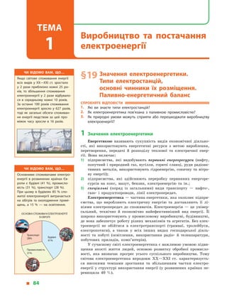 § 19	Значення електроенергетики.
Типи електростанцій,
основні чинники їх розміщення.
Паливно-енергетичний баланс
Спробуйте відповісти
1.	 Які ви знаєте типи електростанцій?
2.	 Як електроенергетика пов’язана з  паливною промисловістю?
3.	 Як природні умови можуть сприяти або перешкоджати виробництву
електроенергії?
1	 Значення електроенергетики
Енергетикою називають сукупність видів економічної діяльно­
сті, які використовують енергетичні ресурси з  метою вироблення,
перетворення, передачі й  розподілу теплової та електричної енер-
гії. Вона включає:
1)	 підприємства, які видобувають первинні енергоресурси (нафту,
попутний і природний газ, вугілля, горючі сланці, руди радіоак-
тивних металів, використовують гідроенергію, сонячну та вітро-
ву енергії);
2)	 підприємства, які здійснюють переробку первинних енергоре-
сурсів на кокс, мазут, бензин, електроенергію та ін.;
3)	 спеціальні (поряд із загальними) види транспорту  — нафто-,
газо- і  продуктопроводи, лінії електропередач.
Електроенергетика — частина енергетики, яка охоплює підпри-
ємства, що виробляють електричну енергію та доставляють її лі-
ніями електропередач до споживачів. Електроенергія  — це універ-
сальний, технічно й  економічно найефективніший вид енергії. Її
широко використовують у  промисловому виробництві, будівництві,
де вона забезпечує роботу різних механізмів та  агрегатів. Без елек-
троенергії не обійтися в електротранспорті (трамваї, тролейбуси,
електропотяги), а  також у  всіх інших видах господарської діяль-
ності та побуті (освітлення, використання радіо- й  телеапаратури,
побутових приладів, комп’ютерів).
У сучасному світі електроенергетика є важливою умовою підви-
щення якості життя людей, основою розвитку обробної промисло-
вості, яка визначає прогрес усього суспільного виробництва. Тому
світова електроенергетика впродовж XX—XXI ст. характеризуєть-
ся високими темпами зростання та збільшенням частки електро­
енергії у  структурі використання енергії (у  розвинених країнах пе-
ревищила 40  %).
Чи відомо вам, що…
Якщо світове споживання енергії
всіх видів у  XX—XXI ст. зростало
у  2  рази приблизно кожні 25 ро­
ків, то збільшення споживання
електроенергії у  2  рази відбувало­
ся в  середньому кожні 10 років.
За останні 100 років споживання
електроенергії зросло у  627 разів,
тоді як загальні обсяги споживан­
ня енергії людством за цей про­
міжок часу зросли в  16 разів.
Чи відомо вам, що…
Основними споживачами електро­
енергії в  розвинених країнах Єв­
ропи є  будівлі (41  %), промисло­
вість (31  %), транспорт (28  %).
При цьому в  будівлях 85  % спо­
житої електроенергії витрачається
на обігрів та охолодження примі­
щень, а  15  %  — на освітлення.
Промисловість
31%
Транспорт
28% Будівлі
41%
ОСНОВНІ СПОЖИВАЧІ ЕЛЕКТРОЕНЕРГІЇ
В ЄВРОПІ
  84
Виробництво та постачання
електроенергії
Тема
1
 