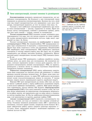 2	Типи електростанцій, основні чинники їх розміщення
Електростанціями називають промислові підприємства, які ви­
роб­ляють електроенергію. На більшості з  них електричний струм
отримують за допомогою електрогенераторів. Залежно від того, який
саме вид енергії використовується для приведення в  рух валу гене-
ратора, електростанції відносять до того чи іншого типу (мал. 1).
Сьогодні у світі найбільше електроенергії виробляють три основ­
ні типи електростанцій  — теплові, гідравлічні та атомні. Проте все
більшу частку електроенергії, особливо в  розвинених країнах, дають
три інші типи станцій  — вітрові, сонячні та геотермальні.
Теплові електростанції (ТЕС) спалюють паливо, нагрівають воду,
перетворюючи її на пару, яку під тиском подають на газові турбіни.
Як паливо використовують низькосортне вугілля, торф, мазут, при-
родний газ (мал. 2), біогаз.
Теплові електростанції поділяють на конденсаційні та тепло­
електроцентралі (ТЕЦ). На конденсаційних ТЕС відпрацьована во-
дяна пара конденсується й  надходить у  водосховища-охолоджувачі.
Звідти вода знову подається в  котел для нагрівання. Конденсаційні
ТЕС виробляють лише електроенергію. ТЕЦ виробляють одночасно
електричну й  теплову енергію (гарячу воду або пару), яку по трубах
направляють для обігріву житлових будинків, підприємств. Макси-
мальний радіус використання теплової енергії ТЕЦ становить близь-
ко 35  км.
Зазвичай великі ТЕС розміщують у  районах видобутку палива,
поблизу річок, що дають воду для охолодження. Це економічно ви-
гідно, оскільки перевозити паливо в  кілька разів дорожче, ніж пе-
редавати електроенергію лініями електропередач. ТЕЦ, як правило,
розміщують у  великих містах та поблизу скупчення енергомістких
підприємств (чинник споживача).
Гідравлічні електростанції (ГЕС) дають найдешевшу енергію,
якщо вони споруджені на гірських річках або рівнинних із глибоко
врізаною вузькою річковою долиною (мал. 3). Однак якщо вони спо-
руджені на рівнинних річках, то перед ГЕС здебільшого затоплюють
великі площі сільськогосподарських земель та поселень. У  такому
випадку втрати можуть перевищувати вартість виробленої енергії.
Невеликі ГЕС часто використовують як пікові, тобто такі, які мож-
на ввести в  робочий режим у  період найбільшого споживання енергії,
а вночі (коли найменше споживання) — вивести. Щоб краще викорис-
тати гідроенергію, інколи поблизу ГЕС будують гідроакумуляційні
електростанції (ГАЕС). Суть цього комплексу полягає в тому, що в пе-
ріод малих навантажень на енергосистему електроенергія витрачаєть-
ся на роботу насосів, які перекачують воду на певну висоту в спеціаль-
ну штучну водойму (мал. 4). Під час найбільших (пікових) навантажень
вода з  неї випускається та крутить додаткові турбіни ГАЕС.
Атомні електростанції (АЕС) отримують електроенергію так
само, як і  теплові, але воду до кипіння в  них нагріває атомний ре-
актор. Головним чинником розміщення нових АЕС є  орієнтація на
споживача, оскільки ядерне паливо, наприклад вагою близько 40  т,
може забезпечити роботу одного ядерного реактора впродовж 1—
1,5  року. Отже, транспортні витрати є  незначними порівняно з  до-
ставкою вугілля на ТЕС.
Мал. 1. Турбінний зал ГЕС. Турбіною
називають двигун із лопатями, який
надає руху валу генератора під тис­
ком пари або води.
Мал. 2. Сучасна ТЕС, яка працює на
спалюванні природного газу.
Мал. 3. Схема використання гідро­
енергії на ГЕС.
Мал. 4. Верхня водойма Київської ГАЕС.
Тема 1. Виробництво та постачання електроенергії 
85 
 