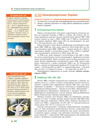 § 20	Електроенергетика України
Спробуйте відповісти
1.	 Чи знаєте ви, у які роки був електрифікований ваш населений пункт?
2.	 Якими є  причини зростання чи спаду обсягів виробництва електро­
енергії в  державі?
1	Електроенергетика України
Перша електростанція загального користування розпочала ро-
боту на території України в  1880  р. в  Києві. На початку XX ст.
струм виробляли невеликі теплові електростанції. Великі ТЕС і ГЕС
почали ставати до ладу в  1920—1930-х рр. У  1990  р. електростан-
ції України виробили 298,5  млрд кВт · год електроенергії, що май-
же у  25 разів більше, ніж у  1940  р.
Після помітного спаду обсягів виробництва електроенергії впро-
довж 1990—2008  рр. вони знову зросли до 191,8  млрд кВт · год. Од-
нак економічна криза 2008—2009 рр., а  пізніше воєнні дії у  2014  р.
спричинили перебої з  постачанням палива. Тому в  2015  р. виробни-
цтво електроенергії знизилося до 163,3  млрд кВт · год.
Із 1970-х рр. через уведення в  експлуатацію п’яти АЕС в  Укра-
їні почала зменшуватися частка електроенергії, виробленої на інших
типах електростанцій. Однак останнім часом на фоні загального па-
діння обсягів виробництва електроенергії частка АЕС зросла через
певну стабільність у  роботі впродовж 1990-х рр. За підсумками
2015 р., теплові електростанції виробили 67,3 млрд кВт · год (41,3 %),
атомні — 87,6 млрд кВт · год (53,6 %), гідроелектростанції — 6,9 млрд
кВт · год (4,2  %), вітрові й  сонячні  — 1,5  млрд кВт · год (0,9  %).
Електроенергія передається на великі відстані лініями електро­
передач (ЛЕП).
2	Найбільші ТЕС, АЕС, ГЕС
Великі ТЕС в  Україні розміщувалися переважно в  районах ви-
добутку вугілля, а також у місцях концентрації значної частки на-
селення і  промислового виробництва. Великі ТЕС свого часу були
побудовані на Донбасі  — Луганська, Слов’янська, Старобешівська,
Вуглегірська (найпотужніша — близько 4 млн кВт); у Придніпров’ї —
Придніпровська, Криворізька, Запорізька; у  західних областях  —
Добротвірська, Бурштинська, а також поблизу Харкова (Зміївська),
Києва (Трипільська), Вінниці (Ладижинська).
Поблизу великих міст будують ТЕЦ, які виробляють електро­
енергію та тепло. У  країні сьогодні працює близько 250 ТЕЦ. Най-
більші серед них побудовані в  Києві, Одесі, Харкові. Основним па-
ливом для ТЕЦ є  природний газ (76—80  %), використовуються
також мазут (15—18  %) і  вугілля (5—6  %).
Теплові електростанції є  великими забруднювачами атмосфери
(мал. 1). При спалюванні низькосортного вугілля з  домішками сір-
ки утворюється діоксид сірки (сірчистий газ), який, сполучаючись
із водяною парою в  повітрі, стає причиною кислотних дощів. Сьо-
годні понад 92  % енергоблоків ТЕС відпрацювали свій виробничий
ресурс і  потребують модернізації або заміни.
Чи відомо вам, що…
В Україні потужність теплових
електростанцій, теплоелектроцен­
тралей і  блок-станцій становить
63,9  %, атомних електростан­
цій  — 26,2  %, гідроелектростан­
цій і  гідроакумулюючих електро­
станцій  — 9,7  %, нетрадиційних
джерел  — 0,2  %. Якби всі вони
працювали належним чином, то
надлишкові потужності дали  б
змогу експортувати значну части­
ну енергії.
Чи відомо вам, що…
Єдиним виробником урану
в  Україні є  державне підприєм­
ство «Східний гірничозбагачуваль­
ний комбінат» (Жовті Води, Дні­
пропетровська обл.). Однак він
забезпечує потреби українських
АЕС лише на 32  %. Запаси урано­
вих руд в  Україні дозволяють за­
безпечити потреби ядерної енер­
гетики власним природним
ураном на тривалий період.
  Розділ III. Вторинний сектор господарства
  88
 