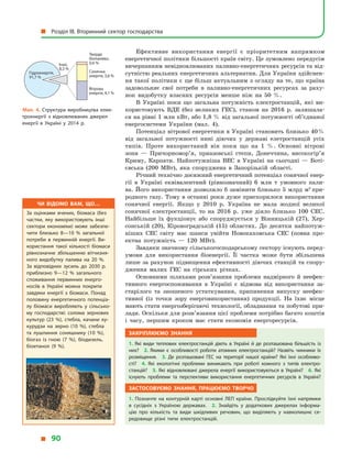 Ефективне використання енергії є  пріоритетним напрямком
енергетичної політики більшості країн світу. Це зумовлено передусім
вичерпанням невідновлюваних паливно-енергетичних ресурсів та від-
сутністю реальних енергетичних альтернатив. Для України здійснен-
ня такої політики є ще більш актуальним з огляду на те, що країна
задовольняє свої потреби в  паливно-енергетичних ресурсах за раху-
нок видобутку власних ресурсів менше ніж на 50 %.
В Україні поки що загальна потужність електростанцій, які ви-
користовують ВДЕ (без великих ГЕС), станом на 2016 р. залишала-
ся на рівні 1 млн кВт, або 1,8 % від загальної потужності об’єднаної
енергосистеми України (мал. 4).
Потенціал вітрової енергетики в Україні становить близько 40 %
від загальної потужності нині діючих у  державі елетростанцій усіх
типів. Проте використаний він поки що на 1 %. Основні вітрові
зони  — Причорномор’я, приазовські степи, Донеччина, високогір’я
Криму, Карпати. Найпотужніша ВЕС в  Україні на сьогодні  — Боті-
євська (200 МВт), яка споруджена в  Запорізькій області.
Річний технічно досяжний енергетичний потенціал сонячної енер-
гії в  Україні еквівалентний (рівнозначний) 6 млн  т умовного пали-
ва. Його використання дозволило б замінити близько 5 млрд м3
при-
родного газу. Тому в останні роки дуже прискорилося використання
сонячної енергії. Якщо у  2010 р. Україна не мала жодної великої
сонячної електростанції, то на 2016 р. уже діяло близько 100 СЕС.
Найбільше їх фукціонує або споруджується у  Вінницькій (27), Хер-
сонській (20), Кіровоградській (15) областях. До десятки найпотуж-
ніших СЕС світу має шанси увійти Новокаховська СЕС (повна про-
ектна потужність  — 120 МВт).
Завдяки значному сільськогосподарському сектору існують перед­
умови для використання біоенергії. Її частка може бути збільшена
лише за рахунок підвищення ефективності діючих станцій та спору-
дження малих ГЕС на гірських річках.
Основними шляхами розв’язання проблеми надмірного й  неефек-
тивного енергоспоживання в  Україні є  відмова від використання за-
старілого та зношеного устаткування, припинення випуску неефек-
тивної (із точки зору енерговикористання) продукції. На їхнє місце
мають стати енергозберігаючі технології, обладнання та побутові при-
лади. Оскільки для розв’язання цієї проблеми потрібно багато коштів
і  часу, першим кроком має стати економія енергоресурсів.
Закріплюємо знання
1.  Які види теплових електростанцій діють в  Україні й  де розташована більшість із
них? 2.  Якими є  особливості роботи атомних електростанцій? Назвіть чинники їх
розміщення. 3.  Де розташовані ГЕС на території нашої країни? Які їхні особливо­
сті? 4.  Які екологічні проблеми виникають при роботі кожного з  типів електро­
станцій? 5.  Які відновлювані джерела енергії використовуються в  Україні? 6.  Які
існують проблеми та перспективи використання енергетичних ресурсів в  Україні?
Застосовуємо знання, працюємо творчо
1.  Позначте на контурній карті основні ЛЕП країни. Прослідкуйте їхні напрямки
в  сусідніх з  Україною державах. 2.  Знайдіть у  додаткових джерелах інформа­
цію про кількість та види шкідливих речовин, що виділяють у  навколишнє се­
редовище різні типи електростанцій.
Мал. 4. Структура виробництва елек­
троенергії з  відновлюваних джерел
енергії в  Україні у  2014  р.
Тверде
біопаливо,
0,6 %
Сонячна
енергія, 3,6 %
Вітрова
енергія, 4,1 %
Гідроенергія,
91,7 %
Інші,
8,3 %
Чи відомо вам, що…
За оцінками вчених, біомаса (без
частки, яку використовують інші
сектори економіки) може забезпе­
чити близько 8—10  % загальної
потреби в  первинній енергії. Ви­
користання такої кількості біомаси
рівнозначне збільшенню вітчизня­
ного видобутку палива на 20  %.
За відповідних зусиль до 2030  р.
приблизно 9—12  % загального
споживання первинних енерго­
носіїв в  Україні можна покрити
завдяки енергії з  біомаси. Понад
половину енергетичного потенціа­
лу біомаси виробляють у  сільсько­
му господарстві: солома зернових
культур (23  %), стебла, качани ку­
курудзи на зерно (10  %), стебла
та лушпиння соняшнику (10  %),
біогаз із гною (7  %), біодизель,
біоетанол (9  %).
  Розділ III. Вторинний сектор господарства
  90
 