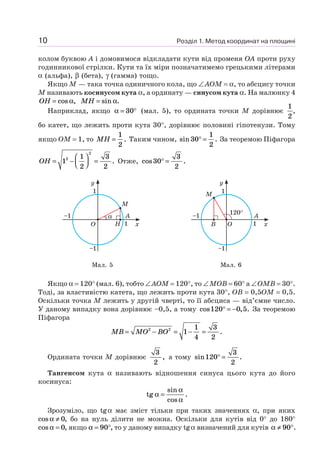 Розділ 1. Метод координат на площині10
колом буквою A і домовимося відкладати кути від променя OA проти руху
годинникової стрілки. Кути та їх міри позначатимемо грецькими літерами
α (альфа), β (бета), γ (гамма) тощо.
Якщо M — така точка одиничного кола, що ∠AOM = α, то абсцису точки
M називають косинусом кута α, а ординату — синусом кута α. На малюнку 4
OH = cos ,α MH = sin .α
Наприклад, якщо α = °30 (мал. 5), то ордината точки M дорівнює
1
2
,
бо катет, що лежить проти кута 30°, дорівнює половині гіпотенузи. Тому
якщо OM = 1, то MH =
1
2
. Таким чином, sin .30
1
2
° = За теоремою Піфагора
OH = −
⎛
⎝⎜
⎞
⎠⎟ =1
1
2
3
2
2
2
. Отже, cos .30
3
2
° =
α
M
H
A
x
y
1
–1
–1
1
O
M
A
x
y
1
–1
–1
1
120°
OB
Мал. 5 Мал. 6
Якщо α = 120° (мал. 6), тобто ∠AOM = 120°, то ∠MOB = 60° а ∠OMB = 30°.
Тоді, за властивістю катета, що лежить проти кута 30°, OB = 0,5OM = 0,5.
Оскільки точка M лежить у другій чверті, то її абсциса — від’ємне число.
У даному випадку вона дорівнює –0,5, а тому cos , .120 0 5° = − За теоремою
Піфагора
MB MO BO= − = − =2 2
1
1
4
3
2
.
Ордината точки M дорівнює
3
2
, а тому sin .120
3
2
° =
Тангенсом кута α називають відношення синуса цього кута до його
косинуса:
tg
sin
cos
.α
α
α
=
Зрозуміло, що tgα має зміст тільки при таких значеннях α, при яких
cos ,α ≠ 0 бо на нуль ділити не можна. Оскільки для кутів від 0° до 180°
cos ,α = 0 якщо α = °90 , то у даному випадку tgα визначений для кутів α ≠ °90 .
 
