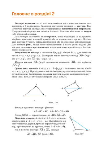 Головне в розділі 2
Векторні величини — ті, які визначаються не тільки числовими зна-
ченнями, а й напрямами. Значення векторних величин — вектори. Гео-
метрично вектори (ненульові) зображуються напрямленими відрізками.
Напрямлений відрізок має початок і кінець. Відстань між ними — модуль
(або довжина) вектора.
Два вектори називають колінеарними, якщо відповідні їм напрямлені
відрізки розміщені на одній прямій або на паралельних прямих. Коліне-
арні вектори бувають співнапрямленими або протилежно напрямленими.
Два вектори рівні, якщо вони співнапрямлені і мають рівні модулі. Два
вектори називають протилежними, якщо вони мають рівні модулі і проти-
лежно напрямлені.
Координатами вектора з початком A(x1; y1) і кінцем B(x2; y2) називають
числа x = x2 – x1 і y = y2 – y1. Записують такий вектор у вигляді AB x y= ( ); ,
або a x y= ( ); , або AB x x y y= − −( )2 1 2 1; .
Модуль вектора AB x y= ( ); позначають символом AB , він дорівнює
x y2 2
+ .
Сумою двох векторів a x y= ( )1 1; і b x y= ( )2 2; називають вектор a b+ =
x x y y= + +( )1 2 1 2; . При додаванні векторів справджуються переставний і спо-
лучний закони. Геометрично додавати вектори можна за правилом трикут-
ника (мал. 126, а) або паралелограма (мал. 126, б).
A C
B
A C
B
D
а б
Мал. 126
Завжди правильні векторні рівності
AB BC AC+ = , AB BC CD AD+ + = .
Якщо ABCD — паралелограм, то AB AD AC+ = .
Різницею векторів a = (x1; y1) і b = (x2; y2) нази-
вають вектор a b− = (x1 –x2; y1 – y2). Щоб відняти від
одного вектора другий, треба до першого додати век-
тор, протилежний до другого, тобто a b a b− = + −( ).
Які б не були вектори AB і AC, завжди
AC AB BC− = (мал. 127). Мал. 127
A
B
C
 