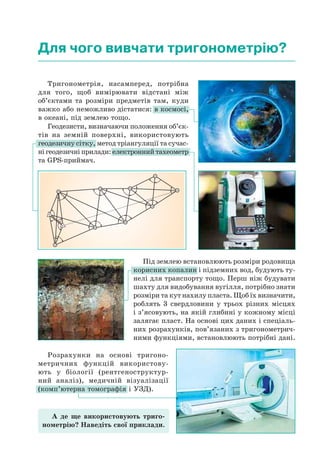 Під землею встановлюють розміри родовища
корисних копалин і підземних вод, будують ту-
нелі для транспорту тощо. Перш ніж будувати
шахту для видобування вугілля, потрібно знати
розміри та кут нахилу пласта. Щоб їх визначити,
роблять 3 свердловини у трьох різних місцях
і з’ясовують, на якій глибині у кожному місці
залягає пласт. На основі цих даних і спеціаль-
них розрахунків, пов’язаних з тригонометрич-
ними функціями, встановлюють потрібні дані.
Для чого вивчати тригонометрію?
Тригонометрія, насамперед, потрібна
для того, щоб вимірювати відстані між
об’єктами та розміри предметів там, куди
важко або неможливо дістатися: в космосі,
в океані, під землею тощо.
Геодезисти, визначаючи положення об’єк-
тів на земній поверхні, використовують
геодезичну сітку, метод тріангуляції та сучас-
ні геодезичні прилади: електронний тахеометр
та GPS-приймач.
Розрахунки на основі тригоно-
метричних функцій використову-
ють у біології (рентгеноструктур-
ний аналіз), медичній візуалізації
(комп’ютерна томографія і УЗД).
А де ще використовують триго-
нометрію? Наведіть свої приклади.
 