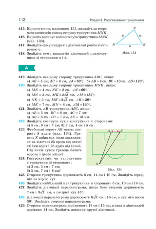 Розділ 3. Розв’язування трикутників112
415. Користуючись малюнком 133, виразіть за теоре-
мою косинусів кожну сторону трикутника MNK.
416. Виразіть косинус кожного кута трикутника MNK
(мал. 133).
417. Знайдіть суму квадратів діагоналей ромба зі сто-
роною a.
418. Знайдіть суму квадратів діагоналей прямокут-
ника зі сторонами a і b.
А
419. Знайдіть невідому сторону трикутника ABC, якщо:
а) AB = 5 см, AC = 8 см, ∠ = °A 60 ; б) AB = 4 см, BC = 10 см, ∠ = °B 120 .
420. Знайдіть невідому сторону трикутника MNK, якщо:
а) MN = 4 см, NK = 2 см, ∠ = °N 60 ;
б) MN = 3 см, MK = 2 2 см, ∠ = °M 135 ;
в) NK = 2 см, MK = 2 3 см, ∠ = °K 30 ;
г) MK = 7 см, MN = 8 см, ∠ = °M 120 .
421. Знайдіть ∠B трикутника ABC, якщо:
а) AB = 5 дм, BC = 8 дм, AC = 7 дм;
б) AB = 8 км, BC = 7 км, AC = 13 км.
422. Знайдіть косинуси кутів трикутника зі сторонами:
а) 5 см, 6 см і 7 см; б) 2 см, 4 см і 5 см.
423. Футбольні ворота AB мають ши-
рину 8 ярдів (мал. 134). Гра-
вець X забив гол, коли знаходив-
ся на відстані 25 ярдів від однієї
стійки воріт і 28 ярдів від іншої.
Під яким кутом гравець бачить
ворота з цього місця?
424. Гострокутним чи тупокутним
є трикутник зі сторонами:
а) 3 см, 5 см і 7 см;
б) 5 см, 7 см і 8 см?
425. Сторони трикутника дорівнюють 6 см, 14 см і 16 см. Знайдіть серед-
ній за мірою кут.
426. Знайдіть найбільший кут трикутника зі сторонами 6 см, 10 см і 14 см.
427. Знайдіть діагоналі паралелограма, якщо його сторони дорівнюють
7 см і 3 2 см, а гострий кут 45°.
428. Діагоналі паралелограма дорівнюють 8 3 см і 16 см, а кут між ними
30°. Знайдіть сторони паралелограма.
429. Сторони паралелограма дорівнюють 13 см і 15 см, а одна з діагоналей
дорівнює 14 см. Знайдіть довжину другої діагоналі.
Мал. 133
M
k m
n K
N
Мал. 134
A
X
B
 