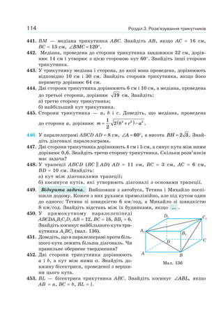 Розділ 3. Розв’язування трикутників114
441. BM — медіана трикутника ABC. Знайдіть AB, якщо AC = 16 см,
BC = 13 см, ∠ = °BMC 120 .
442. Медіана, проведена до сторони трикутника завдовжки 32 см, дорів-
нює 14 см і утворює з цією стороною кут 60°. Знайдіть інші сторони
трикутника.
443. У трикутнику медіана і сторона, до якої вона проведена, дорівнюють
відповідно 10 см і 30 см. Знайдіть сторони трикутника, якщо його
периметр дорівнює 64 см.
444. Дві сторони трикутника дорівнюють 6 см і 10 см, а медіана, проведена
до третьої сторони, дорівнює 19 см. Знайдіть:
а) третю сторону трикутника;
б) найбільший кут трикутника.
445. Сторони трикутника — a, b і c. Доведіть, що медіана, проведена
до сторони a, дорівнює m b c a= +( )−
1
2
2 2 2 2
.
446. У паралелограмі ABCD AD = 8 см, ∠ = °A 60 , а висота BH = 2 3. Знай-
діть діагоналі паралелограма.
447. Дві сторони трикутника дорівнюють 4 см і 5 см, а синус кута між ними
дорівнює 0,6. Знайдіть третю сторону трикутника. Скільки розв’язків
має задача?
448. У трапеції ABCD (BC || AD) AD = 11 см, BC = 3 см, AC = 6 см,
BD = 10 см. Знайдіть:
а) кут між діагоналями трапеції;
б) косинуси кутів, які утворюють діагоналі з основами трапеції.
449. Відкрита задача. Вийшовши з автобуса, Тетяна і Михайло поспі-
шили додому. Кожен з них рухався прямолінійно, але під кутом один
до одного: Тетяна зі швидкістю 6 км/год, а Михайло зі швидкістю
8 км/год. Знайдіть відстань між їх будинками, якщо ... .
450. У прямокутному паралелепіпеді
ABCDA1B1C1D1 AB = 12, BC = 18, BB1 = 6.
Знайдіть косинус найбільшого кута три-
кутника A1BC1 (мал. 136).
451. Доведіть, що в паралелограмі проти біль-
шого кута лежить більша діагональ. Чи
правильне обернене твердження?
452. Дві сторони трикутника дорівнюють
a і b, а кут між ними α. Знайдіть до-
вжину бісектриси, проведеної з верши-
ни цього кута.
453. BL — бісектриса трикутника ABC. Знайдіть косинус ∠ABL, якщо
AB = a, BC = b, BL = l.
Мал. 136
A B
CD
A1
D1 C1
B1
 