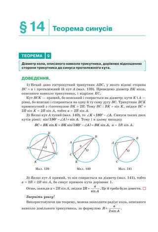 §14 Теорема синусів
ТЕОРЕМА 9
Діаметр кола, описаного навколо трикутника, дорівнює відношенню
сторони трикутника до синуса протилежного кута.
ДОВЕДЕННЯ.
1) Нехай дано гострокутний трикутник ABC, у якого відомі сторона
BC = a і протилежний їй кут A (мал. 139). Проведемо діаметр BK кола,
описаного навколо трикутника, і відрізок KС.
Кут BCK — прямий, бо вписаний і спирається на діаметр; кути K і A —
рівні, бо вписані і спираються на одну й ту саму дугу BC. Трикутник BCK
прямокутний з гіпотенузою BK = 2R. Тому BC : BK = sin K, звідки BC =
2R sin K = 2R sin A, тобто a = 2R sin A.
2) Якщо кут A тупий (мал. 140), то ∠ = ° − ∠K A180 . Синуси таких двох
кутів рівні: sin sin .180° − ∠( ) =A A Тому і в цьому випадку
BC BK K BK A BK A= = ° − ∠( ) =sin sin sin ,180 a = 2R sin A.
A
K
B
C
O
a A
K
B
C
O
a
B
A
C
O
Мал. 139 Мал. 140 Мал. 141
3) Якщо кут A прямий, то він спирається на діаметр (мал. 141), тобто
a = 2R = 2R sin A, бо синус прямого кута дорівнює 1.
Отже, завжди a = 2R sin A, звідки 2R
a
A
=
sin
. Це й треба було довести.
Зверніть увагу!
Використовуючи цю теорему, можна знаходити радіус кола, описаного
навколо довільного трикутника, за формулою R
a
A
=
2sin
.
 
