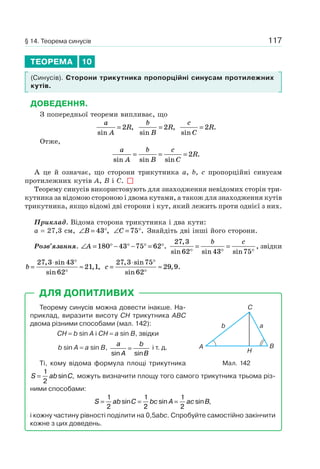 117
ТЕОРЕМА 10
(Синусів). Сторони трикутника пропорційні синусам протилежних
кутів.
ДОВЕДЕННЯ.
З попередньої теореми випливає, що
a
A
R
sin
,= 2
b
B
R
sin
,= 2
c
C
R
sin
.= 2
Отже,
a
A
b
B
c
C
R
sin sin sin
.= = = 2
А це й означає, що сторони трикутника a, b, c пропорційні синусам
протилежних кутів A, B і C.
Теорему синусів використовують для знаходження невідомих сторін три-
кутника за відомою стороною і двома кутами, а також для знаходження кутів
трикутника, якщо відомі дві сторони і кут, який лежить проти однієї з них.
Приклад. Відома сторона трикутника і два кути:
a = 27,3 см, ∠ = °B 43 , ∠ = °C 75 . Знайдіть дві інші його сторони.
Розв’язання. ∠ = ° − ° − ° = °A 180 43 75 62 .
27 3
62 43 75
,
sin sin sin
,
°
=
°
=
°
b c
звідки
b =
⋅ °
°
≈
27 3 43
62
21 1
, sin
sin
, , c =
⋅ °
°
≈
27 3 75
62
29 9
, sin
sin
, .
Теорему синусів можна довести інакше. На-
приклад, виразити висоту CH трикутника ABC
двома різними способами (мал. 142):
CH = b sin A і CH = a sin B, звідки
b sin A = a sin B,
a
A
b
Bsin sin
= і т. д.
Ті, кому відома формула площі трикутника
S ab C=
1
2
sin , можуть визначити площу того самого трикутника трьома різ-
ними способами:
S ab C bc A ac B= = =
1
2
1
2
1
2
sin sin sin ,
і кожну частину рівності поділити на 0,5abc. Спробуйте самостійно закінчити
кожне з цих доведень.
ДЛЯ ДОПИТЛИВИХ
b a
H
A B
C
Мал. 142
§ 14. Теорема синусів
 