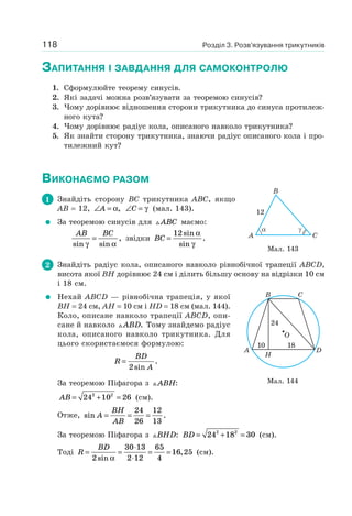Розділ 3. Розв’язування трикутників118
ЗАПИТАННЯ І ЗАВДАННЯ ДЛЯ САМОКОНТРОЛЮ
1. Сформулюйте теорему синусів.
2. Які задачі можна розв’язувати за теоремою синусів?
3. Чому дорівнює відношення сторони трикутника до синуса протилеж-
ного кута?
4. Чому дорівнює радіус кола, описаного навколо трикутника?
5. Як знайти сторону трикутника, знаючи радіус описаного кола і про-
тилежний кут?
ВИКОНАЄМО РАЗОМ
1 Знайдіть сторону BC трикутника ABC, якщо
AB = 12, ∠ =A α, ∠ =C γ (мал. 143).
За теоремою синусів для ABC маємо:
AB BC
sin sin
,
γ α
= звідки BC =
12sin
sin
.
α
γ
2 Знайдіть радіус кола, описаного навколо рівнобічної трапеції ABCD,
висота якої BH дорівнює 24 см і ділить більшу основу на відрізки 10 см
і 18 см.
Нехай ABCD — рівнобічна трапеція, у якої
BH = 24 см, AH = 10 см і HD = 18 см (мал. 144).
Коло, описане навколо трапеції ABCD, опи-
сане й навколо ABD. Тому знайдемо радіус
кола, описаного навколо трикутника. Для
цього скористаємося формулою:
R
BD
A
=
2sin
.
За теоремою Піфагора з ABH:
AB = + =24 10 262 2
(см).
Отже, sin .A
BH
AB
= = =
24
26
12
13
За теоремою Піфагора з BHD: BD = + =24 18 302 2
(см).
Тоді R
BD
= =
⋅
⋅
= =
2
30 13
2 12
65
4
16 25
sin
,
α
(см).
Мал. 143
12
CA
B
Мал. 144
A
H
B C
D
O
10 18
24
 