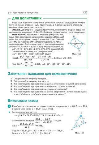 125
Іноді розв’язування трикутників розуміють ширше: серед даних можуть
бути не тільки сторони і кути трикутника, а й деякі інші його елементи —
медіани, бісектриси, висоти тощо.
Задача. Дві сторони і медіана трикутника, які виходять з однієї вершини,
дорівнюють відповідно 10, 24 і 13. Знайдіть третю сторону і кути трикутника.
Розв’язання. Нехай BM — медіана трикутника ABC
(мал. 159). Відкладемо на прямій BM відрізок MD так, щоб
MD = BM, і сполучимо точку D з точками C і A. Оскільки
AM=MC(заумовою)іBM=MD(запобудовою),тоABCD —
паралелограм. Тоді за властивістю діагоналей парале-
лограма AC2
+ BD2
= 2(AB2
+ BC2
). Можемо знайти AC.
AC2
= 2(102
+242
)–262
= 2·676–676=676, звідки AC=26.
За теоремою косинусів з трикутника ABC:
AC2
= BC2
+ AB2
– 2BC · AB cos B, звідки
cos .B
BC AB AC
BC AB
=
+ −
⋅
=
+ −
⋅ ⋅
=
2 2 2 2 2 2
2
24 10 26
2 24 10
0 Отже, ∠ = °B 90 .
Тоді cos , .A
AB
AC
= = ≈
10
26
0 385 ∠ ≈ °A 68 . ∠ ≈ ° − ° = °C 90 68 22 .
Мал. 159
B
A C
D
M
ДЛЯ ДОПИТЛИВИХ
ЗАПИТАННЯ І ЗАВДАННЯ ДЛЯ САМОКОНТРОЛЮ
1. Сформулюйте теорему синусів.
2. Сформулюйте теорему косинусів.
3. Як розв’язують трикутники за двома сторонами і кутом між ними?
4. Як розв’язують трикутники за стороною і двома кутами?
5. Як розв’язують трикутники за трьома сторонами?
6. Як розв’язують трикутники за двома сторонами і кутом проти однієї
з них? Скільки розв’язків може мати ця задача?
ВИКОНАЄМО РАЗОМ
1 Розв’яжіть трикутник за двома даними сторонами a = 39,7, b = 73,2
і кутом між ними γ = 46,5° (мал. 160).
За теоремою косинусів
c = + − ⋅ ⋅ ⋅ ° ≈39 7 73 2 2 39 7 73 2 46 5 54 22 2
, , , , cos , , .
За теоремою синусів
39 7 54 2
46 5
,
sin
,
sin ,
,
α
=
°
звідки
sin
, sin ,
,
, .α =
⋅ °
≈
39 7 46 5
54 2
0 531
Тоді α ≈ 32,1°, β = 180° – 46,5° – 32,1° ≈ 101,4°.
Отже, c ≈ 54,2, α ≈ 32,1°, β ≈ 101,4°. Мал. 160
B
C
A
b
c
aγ
α
β
§ 15. Розв’язування трикутників
 
