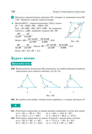Розділ 3. Розв’язування трикутників126
2 Діагональ паралелограма дорівнює 10 і утворює зі сторонами кути 26°
і 34°. Знайдіть сторони паралелограма.
Нехай ABCD — паралелограм (мал. 161), у якого
AC = 10, ∠ = °BAC 26 , ∠ = °BCA 34 .
Тоді ∠ = ° − ° + °( ) = °B 180 26 34 120 . За теоремою
синусів з ABC знайдемо сторони AB і BC.
AB AC
sin sin
.
34 120°
=
°
Звідси AB
AC
=
⋅ °
°
=
⋅
≈
sin
sin
,
,
, .
34
120
10 0 559
0 866
6 5
BC AC
sin sin
.
26 120°
=
°
Звідси BC
AC
=
⋅ °
°
=
⋅
≈
sin
sin
,
,
, .
26
120
10 0 438
0 866
5 1
Отже, AB = 6,5, BC = 5,1.
ЗАДАЧІ І ВПРАВИ
ВИКОНАЙТЕ УСНО
499. Користуючись малюнком 162, розкажіть, як знайти невідомі елементи
трикутника для кожного випадку: а), б) і в).
α
C
c
b
A
B
с
a
A C
B
α α
β
C
c
A
B
а б в
Мал. 162
500. Як знайти кути ромба, сторона якого дорівнює a, а менша діагональ d?
А
501. Розв’яжіть трикутник за двома даними сторонами і кутом між ними:
а) b = 22, c = 26, α = 78°; в) a = 0,8, c = 0,6, β = 50°;
б) a = 10, b = 5, γ = 102°; г) a = 49,3, b = 26,4, γ = 47,3°.
502. Розв’яжіть трикутник за даною стороною і прилеглими кутами:
а) а = 32, β = 36°, γ = 42°; в) c = 17,4, α = 64°, β = 44°;
б) b = 20, α = 31°, γ = 124°; г) a = 7,3, β = 28°, γ = 109°.
Мал. 161
DA
B C
26°
34°
10
 