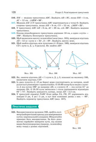 Розділ 3. Розв’язування трикутників128
516. BM — медіана трикутника ABC. Знайдіть AB і BC, якщо BM = 5 см,
AC = 12 см, ∠ = °ABM 56 .
517. Медіани AM і CN трикутника ABC перетинаються у точці O. Знайдіть
сторони трикутника, якщо AM = 9 см, CN = 12 см, ∠ = °AON 35 .
518. У трикутнику ABC AB = 8 см, AC = 20 см, ∠ = °A 68 . Знайдіть медіани
трикутника.
519. Основа рівнобедреного трикутника дорівнює 18 см, а один з кутів —
100°. Знайдіть бісектриси трикутника.
520. Щоб визначити висоту телевізійної вежі (мал. 165), виміряли відстань
AB = 12 м і кути α = 35°, β = 49°. Знайдіть висоту вежі.
521. Щоб знайти відстань між пунктами A і B (мал. 166), виміряли відстань
CD і кути α, β, γ, δ (дельта). Як знайти AB?
B
β α
h
A12
α δ
β γ
A
C
B
D
P
A B
C
Мал. 165 Мал. 166 Мал. 167
522. Як, знаючи відстань AB = l і кути α, β, γ, δ, показані на малюнку 166,
визначити відстань CD?
523. Із двох пунктів A і B на березі моря спостерігають за катером, який
рухається рівномірно і прямолінійно. О 10.00 катер було видно з пунк-
ту A під кутом 100° до напряму AB, а з пункту B — під кутом 51° до
напряму BA. О 10.10 кути змінилися і стали дорівнювати відповідно
84° і 74°. Знайдіть швидкість катера, якщо AB = 2,5 км.
524. У трикутній піраміді PABC бічні ребра PA, PB, PC дорівнюють від-
повідно 3 дм, 4 дм і 5 дм, а кут між кожними двома з них — 60°.
Знайдіть периметр трикутника ABC (мал. 167).
ПРАКТИЧНЕ ЗАВДАННЯ
525. Використовуючи малюнок 168, зробіть еклі-
метр (найпростіший прилад для вимірювання
кутів у вертикальній площині). Обґрунтуйте
принцип його використання. За його допо-
могою спробуйте виміряти кути, під якими
видно багатоповерхівку (церкву, телевізійну
вежу тощо) з різних відстаней.
Мал. 168
0°
90°
90°
45°
45°
 