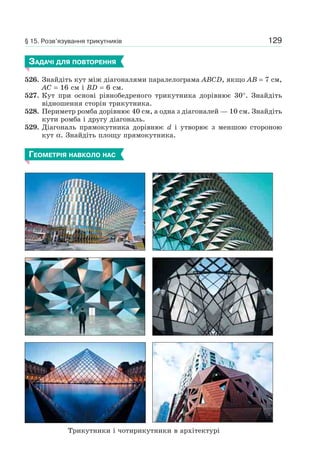 129§ 15. Розв’язування трикутників
ЗАДАЧІ ДЛЯ ПОВТОРЕННЯ
526. Знайдіть кут між діагоналями паралелограма ABCD, якщо AB = 7 см,
AC = 16 см і BD = 6 см.
527. Кут при основі рівнобедреного трикутника дорівнює 30°. Знайдіть
відношення сторін трикутника.
528. Периметр ромба дорівнює 40 см, а одна з діагоналей — 10 см. Знайдіть
кути ромба і другу діагональ.
529. Діагональ прямокутника дорівнює d і утворює з меншою стороною
кут α. Знайдіть площу прямокутника.
ГЕОМЕТРІЯ НАВКОЛО НАС
Трикутники і чотирикутники в архітектурі
 