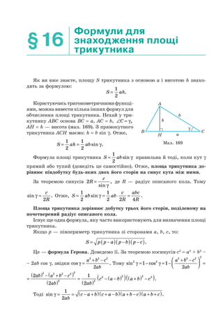 §16
Формули для
знаходження площі
трикутника
Як ви вже знаєте, площу S трикутника з основою a і висотою h знахо-
дять за формулою:
S ah=
1
2
.
Користуючись тригонометричними функці-
ями, можна вивести кілька інших формул для
обчислення площі трикутника. Нехай у три-
кутнику ABC основа BC = a, AC = b, ∠ =C γ,
AH = h — висота (мал. 169). З прямокутного
трикутника ACH маємо: h = b sin γ. Отже,
S ah ab= =
1
2
1
2
sin .γ
Формула площі трикутника S ab=
1
2
sin γ правильна й тоді, коли кут γ
прямий або тупий (доведіть це самостійно). Отже, площа трикутника до-
рівнює півдобутку будь-яких двох його сторін на синус кута між ними.
За теоремою синусів 2R
c
=
sin
,
γ
де R — радіус описаного кола. Тому
sin .γ =
c
R2
Отже, S ab ab
c
R
abc
R
= = ⋅ =
1
2
1
2 2 4
sin .γ
Площа трикутника дорівнює добутку трьох його сторін, поділеному на
почетверений радіус описаного кола.
Існує ще одна формула, яку часто використовують для визначення площі
трикутника.
Якщо р — півпериметр трикутника зі сторонами a, b, c, то:
S p p a p b p c= −( ) −( ) −( ).
Це — формула Герона. Доведемо її. За теоремою косинусів c2
= a2
+ b2
–
– 2ab cos γ, звідки cos .γ =
+ −a b c
ab
2 2 2
2
Тому sin cos2 2
2 2 2 2
1 1
2
γ γ= − = −
+ −⎛
⎝⎜
⎞
⎠⎟ =
a b c
ab
2 2 2 2 2
2
2
=
( ) − + −( )
( )
ab a b c
ab
22
=
( )
− −( )( ) +( ) −( )1
2
2
2 2 2 2
ab
c a b a b c .
Тоді sin .γ = = − +( ) + −( ) + −( ) + +( )1
2ab
c a b c a b a b c a b c
b
h
aH
A
B C
γ
Мал. 169
 