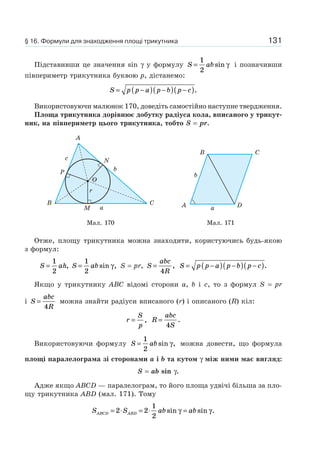 131
Підставивши це значення sin γ у формулу S ab=
1
2
sin γ і позначивши
півпериметр трикутника буквою p, дістанемо:
S p p a p b p c= −( ) −( ) −( ).
Використовуючи малюнок 170, доведіть самостійно наступне твердження.
Площа трикутника дорівнює добутку радіуса кола, вписаного у трикут-
ник, на півпериметр цього трикутника, тобто S = pr.
P
N
b
a
c
r
O
M
A
B C
B C
A Da
b
Мал. 170 Мал. 171
Отже, площу трикутника можна знаходити, користуючись будь-якою
з формул:
S ah=
1
2
, S ab=
1
2
sin ,γ S = pr, S
abc
R
=
4
, S p p a p b p c= −( ) −( ) −( ).
Якщо у трикутнику ABC відомі сторони a, b і c, то з формул S = pr
і S
abc
R
=
4
можна знайти радіуси вписаного (r) і описаного (R) кіл:
r
S
p
= , R
abc
S
=
4
.
Використовуючи формулу S ab=
1
2
sin ,γ можна довести, що формула
площі паралелограма зі сторонами a і b та кутом γ між ними має вигляд:
S = ab sin γ.
Адже якщо ABCD — паралелограм, то його площа удвічі більша за пло-
щу трикутника ABD (мал. 171). Тому
S S ab abABCD ABD= ⋅ = ⋅ =2 2
1
2
sin sin .γ γ
§ 16. Формули для знаходження площі трикутника
 