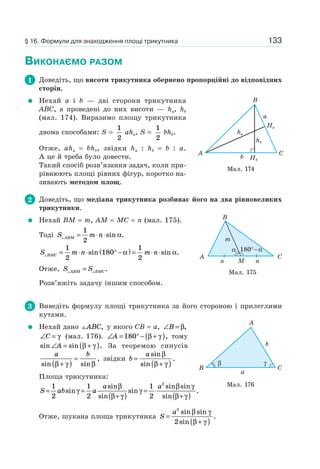 133
ВИКОНАЄМО РАЗОМ
1 Доведіть, що висоти трикутника обернено пропорційні до відповідних
сторін.
Нехай a і b — дві сторони трикутника
ABC, а проведені до них висоти — ha, hb
(мал. 174). Виразимо площу трикутника
двома способами: S =
1
2
aha, S =
1
2
bhb.
Отже, aha = bhb, звідки ha : hb = b : a.
А це й треба було довести.
Такий спосіб розв’язання задач, коли при-
рівнюють площі рівних фігур, коротко на-
зивають методом площ.
2 Доведіть, що медіана трикутника розбиває його на два рівновеликих
трикутники.
Нехай BM = m, AM = MC = n (мал. 175).
Тоді S m nABM = ⋅ ⋅
1
2
sin .α
S m n m nBMC = ⋅ ⋅ ° −( ) = ⋅ ⋅
1
2
180
1
2
sin sin .α α
Отже, S SABM BMC= .
Розв’яжіть задачу іншим способом.
3 Виведіть формулу площі трикутника за його стороною і прилеглими
кутами.
Нехай дано ABC, у якого CB = a, ∠ =B β,
∠ =C γ (мал. 176). ∠ = ° − +( )A 180 β γ , тому
sin sin .∠ = +( )A β γ За теоремою синусів
a b
sin sin
,
β γ β+( )
= звідки b
a
=
+( )
sin
sin
.
β
β γ
Площа трикутника:
S ab a
a a
= =
+( )
= ⋅
+( )
1
2
1
2
1
2
2
sin
sin
sin
sin
sin sin
sin
.γ
β
β γ
γ
β γ
β γ
Отже, шукана площа трикутника S
a
=
+( )
2
2
sin sin
sin
.
β γ
β γ
Мал. 174
Ha
ha
hb
b
a
Hb
B
CA
Мал. 175
CA
n
m
n
B
α 180°−α
М
Мал. 176
CB
A
b
a
β γ
§ 16. Формули для знаходження площі трикутника
 