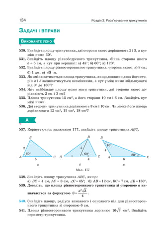 Розділ 3. Розв’язування трикутників134
ЗАДАЧІ І ВПРАВИ
ВИКОНАЙТЕ УСНО
530. Знайдіть площу трикутника, дві сторони якого дорівнюють 2 і 3, а кут
між ними 30°.
531. Знайдіть площу рівнобедреного трикутника, бічна сторона якого
b = 6 см, а кут при вершині: а) 45°; б) 60°; в) 120°.
532. Знайдіть площу рівностороннього трикутника, сторона якого: а) 8 см;
б) 1 дм; в) 3 м.
533. Як змінюватиметься площа трикутника, якщо довжини двох його сто-
рін a і b залишатимуться незмінними, а кут γ між ними збільшувати
від 0° до 180°?
534. Яку найбільшу площу може мати трикутник, дві сторони якого до-
рівнюють 2 см і 3 см?
535. Площа трикутника 15 см2
, а його сторони 10 см і 6 см. Знайдіть кут
між ними.
536. Дві сторони трикутника дорівнюють 3 см і 10 см. Чи може його площа
дорівнювати 12 см2
, 15 см2
, 18 см2
?
А
537. Користуючись малюнком 177, знайдіть площу трикутника ABC.
A C
B
60°
2
5
CA
B
60°
5
4
A C
B
40°
20°
6
4
а б в
Мал. 177
538. Знайдіть площу трикутника ABC, якщо:
а) BC = 4 см, AC = 8 см, ∠ = °C 45 ; б) AB = 12 см, BC = 7 см, ∠ = °B 150 .
539. Доведіть, що площа рівностороннього трикутника зі стороною a ви-
значається за формулою S
a
=
2
3
4
.
540. Знайдіть площу, радіуси вписаного і описаного кіл для рівносторон-
нього трикутника зі стороною 6 см.
541. Площа рівностороннього трикутника дорівнює 16 3 см2
. Знайдіть
периметр трикутника.
 