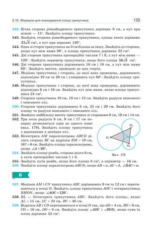 135
542. Бічна сторона рівнобедреного трикутника дорівнює 8 см, а кут при
основі — 15°. Знайдіть площу трикутника.
543. Знайдіть сторони рівнобедреного трикутника, площа якого дорівнює
25 3 см2
, а кут при вершині 120°.
544. Одна зі сторін трикутника на 3 см більша за іншу. Знайдіть ці сторони,
якщо кут між ними 30°, а площа трикутника дорівнює 22 см2
.
545. Дві сторони трикутника пропорційні числам 7 і 8, а кут між ними —
120°. Знайдіть периметр трикутника, якщо його площа 56 3 см2
.
546. Дві сторони трикутника дорівнюють 16 см і 18 см, а кут між ними
60°. Знайдіть висоти, проведені до цих сторін.
547. Медіана трикутника і сторона, до якої вона проведена, дорівнюють
відповідно 10 см та 26 см і утворюють кут 60°. Знайдіть площу три-
кутника.
548. Медіана трикутника і сторона, до якої вона проведена, дорівнюють
відповідно 6 см і 16 см. Знайдіть кут між ними, якщо площа трикут-
ника 24 см2
.
549. Сторони трикутника 10 см, 10 см і 12 см. Знайдіть радіуси вписаного
і описаного кіл.
550. Сторони трикутника дорівнюють 6 см, 25 см і 29 см. Знайдіть його
площу та радіуси вписаного і описаного кіл.
551. Знайдіть найбільшу висоту трикутника зі сторонами 6 см, 10 см і 14 см.
552. Три кола радіусів 8 см, 9 см і 17 см по-
парно дотикаються одне до одного зовні
(мал. 178). Знайдіть площу трикутника
з вершинами в центрах кіл.
553. Бісектриса AM паралелограма ABCD ді-
лить сторону BC на відрізки BM = 10 см,
MC = 8 см. Знайдіть площу паралелограма,
якщо ∠ = °A 30 .
554. Знайдіть площу ромба, сторона якого 8 см,
а кути пропорційні числам 1 і 3.
555. Знайдіть кути ромба, якщо його площа 8 см2
, а периметр — 16 см.
556. Знайдіть площу паралелограма ABCD, якщо AB = a, AC = d, ∠ =BAC α.
Б
557. Медіани AM і CN трикутника ABC дорівнюють 9 см та 12 см і перети-
наються в точці O. Знайдіть площу трикутника AOC і чотирикутника
BMON, якщо ∠ = °AOC 120 .
558. BL — бісектриса трикутника ABC. Знайдіть його площу, якщо
AL = 15 см, LC = 24 см, BC = 40 см.
559. Відрізки AB і CD перетинаються в точці O так, що AO = 4 см, BO = 6 см,
CO = 10 см, DO = 8 см. Знайдіть площі AOC і BOD, якщо сума їх
площ дорівнює 22 см2
.
Мал. 178
O2
O1
O3
§ 16. Формули для знаходження площі трикутника
 