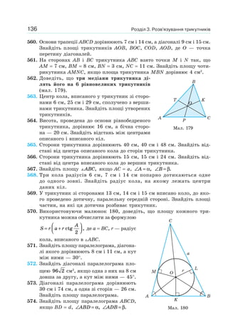Розділ 3. Розв’язування трикутників136
560. Основи трапеції ABCD дорівнюють 7 см і 14 см, а діагоналі 9 см і 15 см.
Знайдіть площі трикутників AOB, BOC, COD, AOD, де O — точка
перетину діагоналей.
561. На сторонах AB і BC трикутника ABC взято точки M і N так, що
AM = 7 см, BM = 8 см, BN = 3 см, NC = 11 см. Знайдіть площу чоти-
рикутника AMNC, якщо площа трикутника MBN дорівнює 4 см2
.
562. Доведіть, що три медіани трикутника ді-
лять його на 6 рівновеликих трикутників
(мал. 179).
563. Центр кола, вписаного у трикутник зі сторо-
нами 6 см, 25 см і 29 см, сполучено з верши-
нами трикутника. Знайдіть площі утворених
трикутників.
564. Висота, проведена до основи рівнобедреного
трикутника, дорівнює 16 см, а бічна сторо-
на — 20 см. Знайдіть відстань між центрами
описаного і вписаного кіл.
565. Сторони трикутника дорівнюють 40 см, 40 см і 48 см. Знайдіть від-
стані від центра описаного кола до сторін трикутника.
566. Сторони трикутника дорівнюють 15 см, 15 см і 24 см. Знайдіть від-
стані від центра вписаного кола до вершин трикутника.
567. Знайдіть площу ABC, якщо AC = a, ∠ =A α, ∠ =B β.
568. Три кола радіусів 6 см, 7 см і 14 см попарно дотикаються одне
до одного зовні. Знайдіть радіус кола, на якому лежать центри
даних кіл.
569. У трикутник зі сторонами 13 см, 14 см і 15 см вписано коло, до яко-
го проведено дотичну, паралельну середній стороні. Знайдіть площі
частин, на які ця дотична розбиває трикутник.
570. Використовуючи малюнок 180, доведіть, що площу кожного три-
кутника можна обчислити за формулою
S r a r
A
= +
⎛
⎝⎜
⎞
⎠⎟ctg ,
2
де a = BC, r — радіус
кола, вписаного в ABC.
571. Знайдіть площу паралелограма, діагона-
лі якого дорівнюють 8 см і 11 см, а кут
між ними — 30°.
572. Знайдіть діагоналі паралелограма пло-
щею 96 2 см2
, якщо одна з них на 8 см
довша за другу, а кут між ними — 45°.
573. Діагоналі паралелограма дорівнюють
30 см і 74 см, а одна зі сторін — 26 см.
Знайдіть площу паралелограма.
574. Знайдіть площу паралелограма ABCD,
якщо BD = d, ∠ =ABD α, ∠ =ADB β.
Мал. 179
C
P
K
O
T
A
B
Мал. 180
C
B
L
a
rO
A
K
M
 