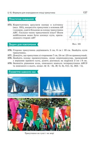 137
ПРАКТИЧНЕ ЗАВДАННЯ
575. Користуючись аркушем паперу в клітинку
(мал. 181), накресліть трикутник з основою AB
і площею, удвічі більшою за площу трикутника
ABC. Скільки таких трикутників існує? Яким
найбільшим може бути косинус кута, проти-
лежного стороні AB?
ЗАДАЧІ ДЛЯ ПОВТОРЕННЯ
576. Сторони трикутника дорівнюють 5 см, 6 см і 10 см. Знайдіть кути
трикутника.
577. Доведіть, що трикутник зі сторонами 7 см, 24 см і 25 см прямокутний.
578. Знайдіть площу прямокутника, якщо перпендикуляр, проведений
з вершини прямого кута, ділить діагональ на відрізки 2 см і 8 см.
579. Запишіть рівняння кола, описаного навколо чотирикутника ABCD
та вписаного в нього, якщо: A(–3; –3), B(–5; 3), C(1; 5), D(3; –1).
ГЕОМЕТРІЯ НАВКОЛО НАС
Трикутники на суші і на морі
Мал. 181
A B
C
§ 16. Формули для знаходження площі трикутника
 