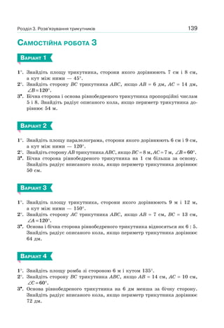 139
САМОСТІЙНА РОБОТА 3
ВАРІАНТ 1
1°. Знайдіть площу трикутника, сторони якого дорівнюють 7 см і 8 см,
а кут між ними — 45°.
2°. Знайдіть сторону BC трикутника ABC, якщо AB = 6 дм, AC = 14 дм,
∠ = °B 120 .
3•. Бічна сторона і основа рівнобедреного трикутника пропорційні числам
5 і 8. Знайдіть радіус описаного кола, якщо периметр трикутника до-
рівнює 54 м.
ВАРІАНТ 2
1°. Знайдіть площу паралелограма, сторони якого дорівнюють 6 см і 9 см,
а кут між ними — 120°.
2°. Знайдіть сторону AB трикутника ABC, якщо BC = 8 м, AC = 7 м, ∠ = °B 60 .
3•. Бічна сторона рівнобедреного трикутника на 1 см більша за основу.
Знайдіть радіус вписаного кола, якщо периметр трикутника дорівнює
50 см.
ВАРІАНТ 3
1°. Знайдіть площу трикутника, сторони якого дорівнюють 9 м і 12 м,
а кут між ними — 150°.
2°. Знайдіть сторону AC трикутника ABC, якщо AB = 7 см, BC = 13 см,
∠ = °A 120 .
3•. Основа і бічна сторона рівнобедреного трикутника відносяться як 6 : 5.
Знайдіть радіус описаного кола, якщо периметр трикутника дорівнює
64 дм.
ВАРІАНТ 4
1°. Знайдіть площу ромба зі стороною 6 м і кутом 135°.
2°. Знайдіть сторону BC трикутника ABC, якщо AB = 14 см, AC = 10 см,
∠ = °C 60 .
3•. Основа рівнобедреного трикутника на 6 дм менша за бічну сторону.
Знайдіть радіус вписаного кола, якщо периметр трикутника дорівнює
72 дм.
Розділ 3. Розв’язування трикутників
 