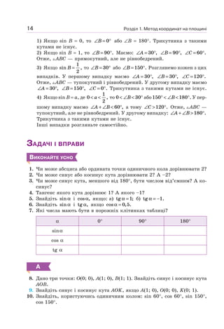 Розділ 1. Метод координат на площині14
1) Якщо sin B = 0, то ∠ = °B 0 або ∠B = 180°. Трикутника з такими
кутами не існує.
2) Якщо sin B = 1, то ∠ = °B 90 . Маємо: ∠ = °A 30 , ∠ = °B 90 , ∠ = °C 60 .
Отже, ABC — прямокутний, але не рівнобедрений.
3) Якщо sin ,B =
1
2
то ∠ = °B 30 або ∠ = °B 150 . Розглянемо кожен з цих
випадків. У першому випадку маємо ∠ = °A 30 , ∠ = °B 30 , ∠ = °C 120 .
Отже, ABC — тупокутний і рівнобедрений. У другому випадку маємо
∠ = °A 30 , ∠ = °B 150 , ∠ = °C 0 . Трикутника з такими кутами не існує.
4) Якщо sin B = a, де 0
1
2
< <a , то 0 30< ∠ < °B або150 180° < ∠ < °B . У пер-
шому випадку маємо ∠ + ∠ < °A B 60 , а тому ∠ > °C 120 . Отже, ABC —
тупокутний, але не рівнобедрений. У другому випадку: ∠ + ∠ > °A B 180 .
Трикутника з такими кутами не існує.
Інші випадки розгляньте самостійно.
ЗАДАЧІ І ВПРАВИ
ВИКОНАЙТЕ УСНО
1. Чи може абсциса або ордината точки одиничного кола дорівнювати 2?
2. Чи може синус або косинус кута дорівнювати 2? А –2?
3. Чи може синус кута, меншого від 180°, бути числом від’ємним? А ко-
синус?
4. Тангенс якого кута дорівнює 1? А якого –1?
5. Знайдіть sin α і cos ,α якщо: а) tg ;α =1 б) tg .α = −1
6. Знайдіть sin α і tg ,α якщо cos , .α = 0 5
7. Які числа мають бути в порожніх клітинках таблиці?
α 0° 90° 180°
sinα
cos α
tg α
А
8. Дано три точки: O(0; 0), A(1; 0), B(1; 1). Знайдіть синус і косинус кута
AOB.
9. Знайдіть синус і косинус кута AOK, якщо A(1; 0), O(0; 0), K(0; 1).
10. Знайдіть, користуючись одиничним колом: sin 60°, cos 60°, sin 150°,
cos 150°.
 
