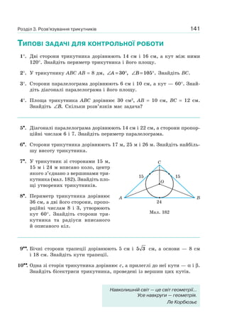141
ТИПОВІ ЗАДАЧІ ДЛЯ КОНТРОЛЬНОЇ РОБОТИ
1°. Дві сторони трикутника дорівнюють 14 см і 16 см, а кут між ними
120°. Знайдіть периметр трикутника і його площу.
2°. У трикутнику ABC AB = 8 дм, ∠ = °A 30 , ∠ = °B 105 . Знайдіть BC.
3°. Сторони паралелограма дорівнюють 6 см і 10 см, а кут — 60°. Знай-
діть діагоналі паралелограма і його площу.
4°. Площа трикутника ABC дорівнює 30 см2
, AB = 10 см, BC = 12 см.
Знайдіть ∠B. Скільки розв’язків має задача?
5•. Діагоналі паралелограма дорівнюють 14 см і 22 см, а сторони пропор-
ційні числам 6 і 7. Знайдіть периметр паралелограма.
6•. Сторони трикутника дорівнюють 17 м, 25 м і 26 м. Знайдіть найбіль-
шу висоту трикутника.
7•. У трикутник зі сторонами 15 м,
15 м і 24 м вписано коло, центр
якого з’єднано з вершинами три-
кутника (мал. 182). Знайдіть пло-
щі утворених трикутників.
8•. Периметр трикутника дорівнює
36 см, а дві його сторони, пропо-
рційні числам 8 і 3, утворюють
кут 60°. Знайдіть сторони три-
кутника та радіуси вписаного
й описаного кіл.
9••. Бічні сторони трапеції дорівнюють 5 см і 5 3 см, а основи — 8 см
і 18 см. Знайдіть кути трапеції.
10••. Одна зі сторін трикутника дорівнює c, а прилеглі до неї кути — α і β.
Знайдіть бісектриси трикутника, проведені із вершин цих кутів.
Мал. 182
O
C
BA
15 15
24
Розділ 3. Розв’язування трикутників
Навколишній світ — це світ геометрії...
Усе навкруги — геометрія.
Ле Корбюзьє
 