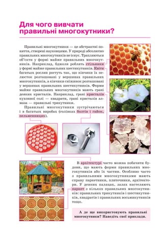 Для чого вивчати
правильні многокутники?
Правильні многокутники — це абстрактні по-
няття, створені науковцями. У природі абсолютно
правильних многокутників не існує. Трапляються
об’єкти у формі майже правильних многокут-
ників. Наприклад, бджоли роблять стільники
у формі майже правильних шестикутників. Квіти
багатьох рослин ростуть так, що кінчики їх пе-
люсток розташовані у вершинах правильних
многокутників, а кінчики сніжинок розташовані
у вершинах правильних шестикутників. Форми
майже правильних многокутників мають грані
деяких кристалів. Наприклад, грані кристалів
кухонної солі — квадрати, грані кристалів ал-
маза — правильні трикутники.
Правильні многокутники зустрічаються
і в багатьох виробах (голівках болтів і гайок,
пельменницях).
В архітектурі часто можна побачити бу-
дови, що мають форми правильних мно-
гокутників або їх частин. Особливо часто
з правильними многокутниками мають
справу паркетники, плиточники, архітекто-
ри. У деяких палацах, залах настеляють
паркет з кількох правильних многокутни-
ків: правильних трикутників і шестикутни-
ків, квадратів і правильних восьмикутників
тощо.
А де ще використовують правильні
многокутники? Наведіть свої приклади.
 
