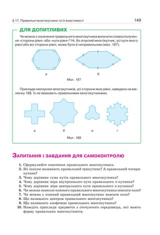149
Чи можна з означення правильного многокутника вилучити словосполучен-
ня «сторони рівні» або «кути рівні»? Ні, бо опуклий многокутник, усі кути якого
рівні або всі сторони рівні, може бути й неправильним (мал. 187).
Мал. 187
a б
Приклади неопуклих многокутників, усі сторони яких рівні, наведено на ма-
люнку 188. Їх не вважають правильними многокутниками.
Мал. 188
a б в г
ДЛЯ ДОПИТЛИВИХ
ЗАПИТАННЯ І ЗАВДАННЯ ДЛЯ САМОКОНТРОЛЮ
1. Сформулюйте означення правильного многокутника.
2. Як інакше називають правильний трикутник? А правильний чотири-
кутник?
3. Чому дорівнює сума кутів правильного многокутника?
4. Чому дорівнює міра внутрішнього кута правильного n-кутника?
5. Чому дорівнює міра центрального кута правильного n-кутника?
6. Чи можна навколо кожного правильного многокутника описати коло?
7. Чи можна у кожний правильний многокутник вписати коло?
8. Що називають центром правильного многокутника?
9. Що називають апофемою правильного многокутника?
10. Наведіть приклади предметів з оточуючого середовища, які мають
форму правильних многокутників.
§ 17. Правильні многокутники та їх властивості
 