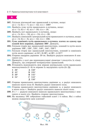 151
А
587. Скільки діагоналей має правильний n-кутник, якщо:
а) n = 5; б) n = 7; в) n = 12; г) n = 100?
588. Знайдіть суму кутів правильного n-кутника, якщо:
а) n = 5; б) n = 8; в) n = 10; г) n = 18.
589. Знайдіть кут правильного n-кутника, якщо:
а) n = 5; б) n = 10; в) n = 15; г) n = 20.
590. Знайдіть зовнішній і центральний кути правильного n-кутника, якщо:
а) n = 3; б) n = 6; в) n = 12; г) n = 100.
591. Сума зовнішніх кутів правильного n-кутника, взятих по одному при
кожній його вершині, дорівнює 360°. Доведіть.
592. Скільки сторін має правильний многокутник, кожний із кутів якого
дорівнює 108°, 120°, 135°, 140°, 144°, 150°?
593. Скільки сторін має правильний многокутник, кожний із зовнішніх
кутів якого дорівнює: а) 24°; б) 30°; в) 36°; г) 18°?
594. Сторона квадрата дорівнює 10 см. Знайдіть радіуси вписаного й опи-
саного кіл.
595. Проведіть у колі два перпендикулярні діаметри і сполучіть їх кінці.
Доведіть, що утворений чотирикутник правильний.
596. Установіть відповідність між мірами центральних кутів правильних
многокутників (1–4) та мірами їх внутрішніх кутів (А–Д).
1 36°
2 45°
3 30°
4 24°
А 150°
Б 135°
В 145°
Г 144°
Д 156°
597. Сторона правильного многокутника дорівнює a, а радіус описаного
навколо нього кола R. Знайдіть радіус вписаного кола.
598. Сторона правильного многокутника дорівнює a, а радіус вписаного
в нього кола r. Знайдіть радіус описаного навколо нього кола.
599. R і r — радіуси описаного навколо правильного многокутника і впи-
саного в нього кіл. Знайдіть сторону многокутника.
600. На малюнку 191 зображено гайковий ключ і 4 гайки. Які з гайок
можна відкрутити цим ключем?
Мал. 191
6
9
5
3
6
4
§ 17. Правильні многокутники та їх властивості
 
