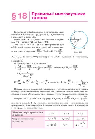 §18 Правильні многокутники
та кола
Встановимо співвідношення між стороною пра-
вильного n-кутника an і радіусами Rn і rn описаного
і вписаного в нього кіл.
Нехай ABC...K — правильний n-кутник з цент-
ром O і стороною AB = an (мал. 193).
Тоді OA = OB = R, OH = r. Центральний кут
AOB, який спирається на сторону AB правильно-
го n-кутника, дорівнює
360°
n
. Тоді ∠ =
°
AOH
n
180
,
AH an=
1
2
, бо висота OH рівнобедреного AOB є одночасно і бісектрисою,
і медіаною.
Із прямокутного AOH маємо:
1)
AH
AO n
=
°
sin
180
або
a
R n
n
n2
180
=
°
sin , звідки a R
nn n=
°
2
180
sin
i R
a
n
n
n
=
°
2
180
sin
.
2)
AH
HO n
=
°
tg
180
або
a
r n
n
n2
180
=
°
tg , звідки a r
nn n=
°
2
180
tg i r
a
n
n
n
=
°
2
180
tg
.
Ці формули дають можливість виражати сторони правильного n-кутника
через радіуси описаного або вписаного кіл і, навпаки, можна знаходити ра-
діуси описаного або вписаного кіл, знаючи сторону правильного n-кутника.
Наприклад, підставивши у формули a R
nn n=
°
2
180
sin і a r
nn n=
°
2
180
tg
замість n числа 3, 4 і 6, отримаємо вираження довжин сторін правильних
трикутників, чотирикутників і шестикутників через радіус R описаного
кола і радіус r вписаного кола.
Кількість сторін правильного
n-кутника
n = 3 n = 4 n = 6
Сторона правильного
n-кутника
a R3 3= a R4 2= a6 = R
a r3 2 3= a4 = 2r a
r
6
2 3
3
=
B
C
H
A K
OR
r
Мал. 193
 
