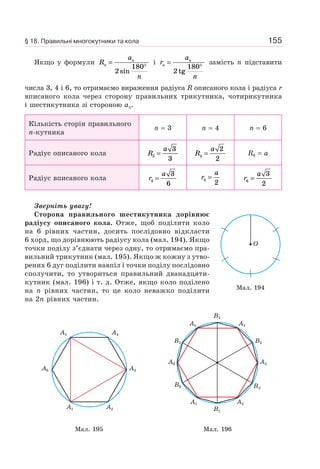 155
Якщо у формули R
a
n
n
n
=
°
2
180
sin
і r
a
n
n
n
=
°
2
180
tg
замість n підставити
числа 3, 4 і 6, то отримаємо вираження радіуса R описаного кола і радіуса r
вписаного кола через сторону правильних трикутника, чотирикутника
і шестикутника зі стороною an.
Кількість сторін правильного
n-кутника
n = 3 n = 4 n = 6
Радіус описаного кола R
a
3
3
3
= R
a
4
2
2
= R6 = a
Радіус вписаного кола r
a
3
3
6
= r
a
4
2
= r
a
6
3
2
=
Зверніть увагу!
Сторона правильного шестикутника дорівнює
радіусу описаного кола. Отже, щоб поділити коло
на 6 рівних частин, досить послідовно відкласти
6 хорд, що дорівнюють радіусу кола (мал. 194). Якщо
точки поділу з’єднати через одну, то отримаємо пра-
вильний трикутник (мал. 195). Якщо ж кожну з утво-
рених 6 дуг поділити навпіл і точки поділу послідовно
сполучити, то утвориться правильний дванадцяти-
кутник (мал. 196) і т. д. Отже, якщо коло поділено
на n рівних частин, то це коло неважко поділити
на 2n рівних частин.
A1 A2
A3A6
A4A5
A1 A2
B2
A3A6
B6
B3
A4
B4
A5
B5
B1
Мал. 195 Мал. 196
Мал. 194
O
§ 18. Правильні многокутники та кола
 
