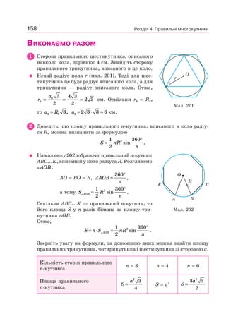 Розділ 4. Правильні многокутники158
ВИКОНАЄМО РАЗОМ
1 Сторона правильного шестикутника, описаного
навколо кола, дорівнює 4 см. Знайдіть сторону
правильного трикутника, вписаного в це коло.
Нехай радіус кола r (мал. 201). Тоді для шес-
тикутника це буде радіус вписаного кола, а для
трикутника — радіус описаного кола. Отже,
r
a
6
6 3
2
4 3
2
2 3= = = см. Оскільки r6 = R3,
то a R3 3 3= , a3 2 3 3 6= ⋅ = см.
2 Доведіть, що площу правильного n-кутника, вписаного в коло радіу-
са R, можна визначити за формулою
S nR
n
=
°1
2
3602
sin .
Намалюнку202зображеноправильнийn-кутник
ABC...K, вписаний у коло радіуса R. Розглянемо
AOB:
AO = BO = R, ∠ =
°
AOB
n
360
,
а тому S R
nAOB =
°1
2
3602
sin .
Оскільки ABC...K — правильний n-кутник, то
його площа S у n разів більша за площу три-
кутника AOB.
Отже,
S n S nR
nAOB= ⋅ =
°1
2
3602
sin .
Зверніть увагу на формули, за допомогою яких можна знайти площу
правильних трикутника, чотирикутника і шестикутника зі стороною a.
Кількість сторін правильного
n-кутника
n = 3 n = 4 n = 6
Площа правильного
n-кутника
S
a
=
2
3
4
S = а2 S
a
=
3 3
2
2
Мал. 201
O
r
Мал. 202
K C
O
A B
R
 
