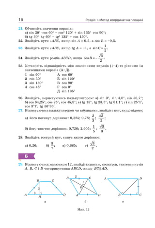 Розділ 1. Метод координат на площині16
21. Обчисліть значення виразів:
а) sin 30° ⋅ cos 60° – cos2
120° + sin 135° ⋅ cos 90°;
б) tg 30° ⋅ tg 60° – tg2
135° + cos 150°.
22. Знайдіть кути ABC, якщо sin A = 0,5, а cos B = –0,5.
23. Знайдіть кути ABC, якщо tg A = –1, а sin .C =
1
2
24. Знайдіть кути ромба ABCD, якщо cos .D = −
3
2
25. Установіть відповідність між значеннями виразів (1–4) та рівними їм
значеннями виразів (А–Д).
1 sin 90°
2 cos 30°
3 sin 150°
4 cos 45°
А cos 60°
Б sin 120°
В cos 90°
Г cos 0°
Д sin 135°
26. Знайдіть, користуючись калькулятором: а) sin 3°, sin 4,8°, sin 56,7°;
б) cos 64,25°, cos 25°, cos 45,8°; в) tg 15°, tg 23,5°, tg 81,1°; г) sin 25°1′,
cos 3°7′, tg 56°36′.
27. Користуючись калькулятором чи таблицями, знайдіть кут, якщо відомо:
а) його косинус дорівнює: 0,325; 0,78;
2
3
;
2
2
;
б) його тангенс дорівнює: 0,726; 2,605;
1
5
;
3
3
.
28. Знайдіть гострий кут, синус якого дорівнює:
а) 0,26; б)
3
7
; в) 0,685; г)
3
2
.
Б
29. Користуючись малюнком 12, знайдіть синуси, косинуси, тангенси кутів
A, B, C і D чотирикутника ABCD, якщо BC AD.
Мал. 12
a
A
B
H
3
3
C
D
в
C
A
B
D
б
C
A
B
D
O
1
2
 