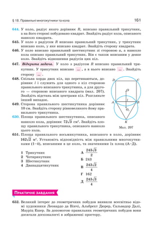 161
644. У коло, радіус якого дорівнює R, вписано правильний трикутник,
а на його стороні побудовано квадрат. Знайдіть радіус кола, описаного
навколо квадрата.
645. У коло з радіусом R вписано правильний трикутник, у трикутник
вписано коло, у яке вписано квадрат. Знайдіть сторону квадрата.
646. У коло вписано правильний шестикутник зі стороною a, а навколо
кола описано правильний трикутник. Він є також вписаним у деяке
коло. Знайдіть відношення радіусів цих кіл.
647. Відкрита задача. У коло з радіусом R вписано правильний три-
кутник. У трикутник вписано ... , а в нього вписано ... . Знайдіть
сторону ... .
648. Спільна хорда двох кіл, що перетинаються, до-
рівнює l і служить для одного з кіл стороною
правильного вписаного трикутника, а для друго-
го — стороною вписаного квадрата (мал. 207).
Знайдіть відстань між центрами кіл. Розгляньте
інший випадок.
649. Сторона правильного шестикутника дорівнює
10 см. Знайдіть сторону рівновеликого йому пра-
вильного трикутника.
650. Площа правильного шестикутника, описаного
навколо кола, дорівнює 72 3 см2
. Знайдіть пло-
щу правильного трикутника, описаного навколо
цього кола.
651. Площа правильного восьмикутника, вписаного в коло, дорівнює
162 2 м2
. Установіть відповідність між правильними многокутни-
ками (1–4), вписаними в це коло, та значеннями їх площ (А–Д).
1 Трикутник
2 Чотирикутник
3 Шестикутник
4 Дванадцятикутник
А
243 3
2
Б 243
В
243 2
4
Г 162
Д
243 3
4
ПРАКТИЧНЕ ЗАВДАННЯ
652. Великий інтерес до геометричних побудов виявили всесвітньо відо-
мі художники Леонардо да Вінчі, Альбрехт Дюрер, Сальвадор Далі,
Мауріц Ешер. За допомогою правильних геометричних побудов вони
досягали досконалості в зображенні простору.
A B
K
l
CD
O
O1
Мал. 207
§ 18. Правильні многокутники та кола
 